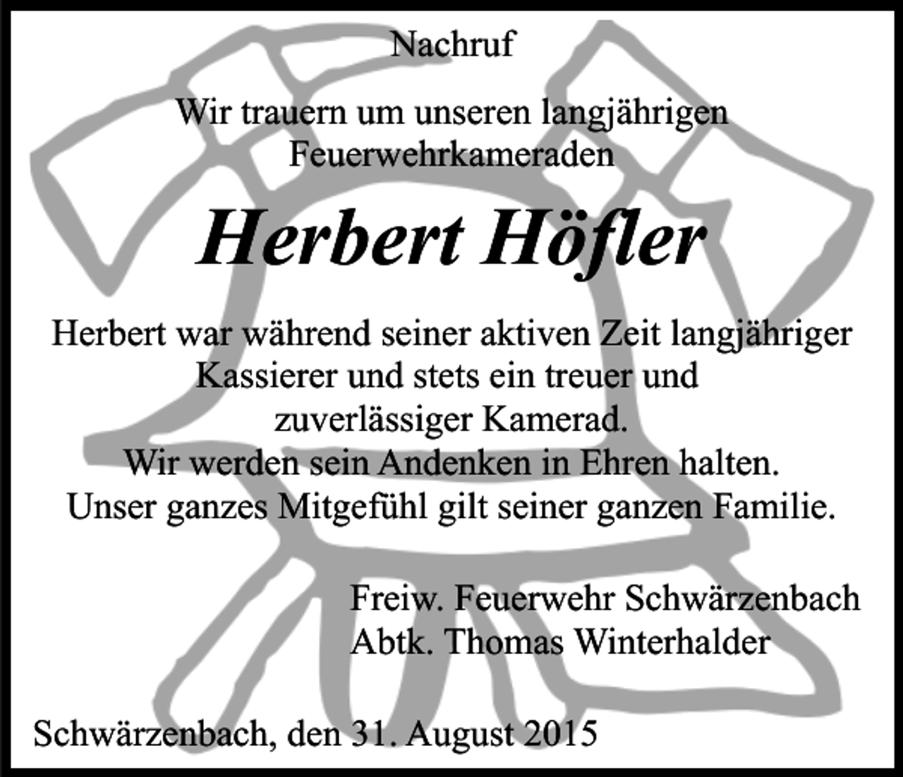 <p>Nachruf<br />Wir trauern um unseren langjährigen<br />Feuerwehrkameraden</p><p>Herbert Höfler<br />Herbert war während seiner aktiven Zeit langjähriger<br />Kassierer und stets ein treuer und<br />zuverlässiger Kamerad.<br />Wir werden sein Andenken in Ehren halten.<br />Unser ganzes Mitgefühl gilt seiner ganzen Familie.<br />Freiw. Feuerwehr Schwärzenbach<br />Abtk. Thomas Winterhalder<br />Schwärzenbach, den 31. August 2015</p>