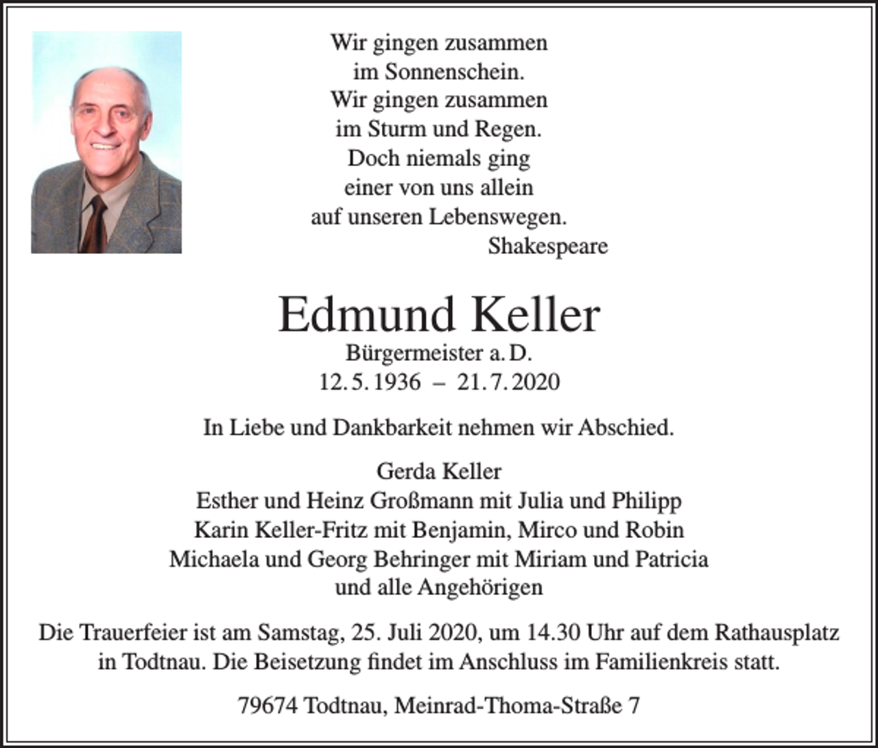 <p>Wir gingen zusammen<br />im Sonnenschein.<br />Wir gingen zusammen<br />im Sturm und Regen.<br />Doch niemals ging<br />einer von uns allein<br />auf unseren Lebenswegen.<br />Shakespeare</p><p>Edmund Keller<br />Bürgermeister a. D.<br />12. 5. 1936 – 21. 7. 2020</p><p>In Liebe und Dankbarkeit nehmen wir Abschied.<br />Gerda Keller<br />Esther und Heinz Großmann mit Julia und Philipp<br />Karin Keller-Fritz mit Benjamin, Mirco und Robin<br />Michaela und Georg Behringer mit Miriam und Patricia<br />und alle Angehörigen<br />Die Trauerfeier ist am Samstag, 25. Juli 2020, um 14.30 Uhr auf dem Rathausplatz<br />in Todtnau. Die Beisetzung findet im Anschluss im Familienkreis statt.<br />79674 Todtnau, Meinrad-Thoma-Straße 7</p>