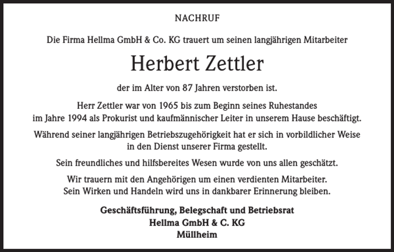<p>NACHRUF<br />Die Firma Hellma GmbH &amp; Co. KG trauert um seinen langjährigen Mitarbeiter</p><p>Herbert Zettler<br />der im Alter von 87 Jahren verstorben ist.<br />Herr Zettler war von 1965 bis zum Beginn seines Ruhestandes<br />im Jahre 1994 als Prokurist und kaufmännischer Leiter in unserem Hause beschäftigt.<br />Während seiner langjährigen Betriebszugehörigkeit hat er sich in vorbildlicher Weise<br />in den Dienst unserer Firma gestellt.<br />Sein freundliches und hilfsbereites Wesen wurde von uns allen geschätzt.<br />Wir trauern mit den Angehörigen um einen verdienten Mitarbeiter.<br />Sein Wirken und Handeln wird uns in dankbarer Erinnerung bleiben.<br />Geschäftsführung, Belegschaft und Betriebsrat<br />Hellma GmbH &amp; C. KG<br />Müllheim</p>