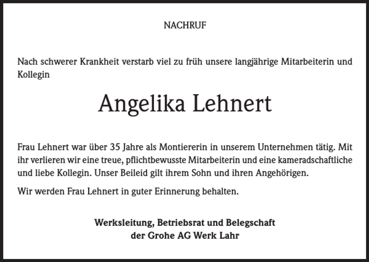 <p>NACHRUF<br />Nach schwerer Krankheit verstarb viel zu früh unsere langjährige Mitarbeiterin und<br />Kollegin</p><p>Angelika Lehnert<br />Frau Lehnert war über 35 Jahre als Montiererin in unserem Unternehmen tätig. Mit<br />ihr verlieren wir eine treue, pflichtbewusste Mitarbeiterin und eine kameradschaftliche<br />und liebe Kollegin. Unser Beileid gilt ihrem Sohn und ihren Angehörigen.<br />Wir werden Frau Lehnert in guter Erinnerung behalten.<br />Werksleitung, Betriebsrat und Belegschaft<br />der Grohe AG Werk Lahr</p>