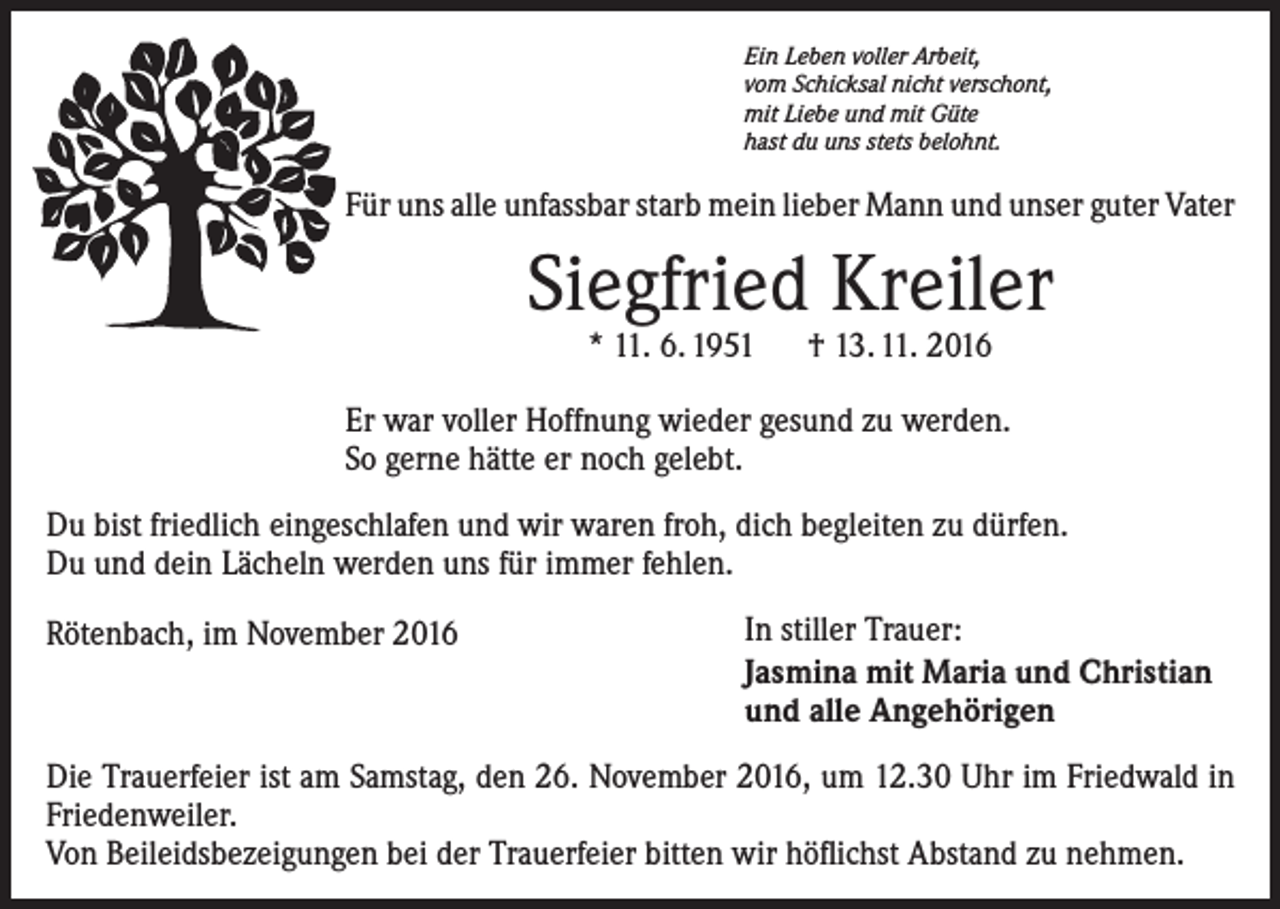 <p>Ein Leben voller Arbeit,<br />vom Schicksal nicht verschont,<br />mit Liebe und mit Güte<br />hast du uns stets belohnt.</p><p>Für uns alle unfassbar starb mein lieber Mann und unser guter Vater</p><p>Siegfried Kreiler<br />* 11. 6. 1951 † 13. 11. 2016</p><p>Er war voller Hoffnung wieder gesund zu werden.<br />So gerne hätte er noch gelebt.<br />Du bist friedlich eingeschlafen und wir waren froh, dich begleiten zu dürfen.<br />Du und dein Lächeln werden uns für immer fehlen.<br />Rötenbach, im November 2016</p><p>In stiller Trauer:<br />Jasmina mit Maria und Christian<br />und alle Angehörigen</p><p>Die Trauerfeier ist am Samstag, den 26. November 2016, um 12.30 Uhr im Friedwald in<br />Friedenweiler.<br />Von Beileidsbezeigungen bei der Trauerfeier bitten wir höflichst Abstand zu nehmen.</p>