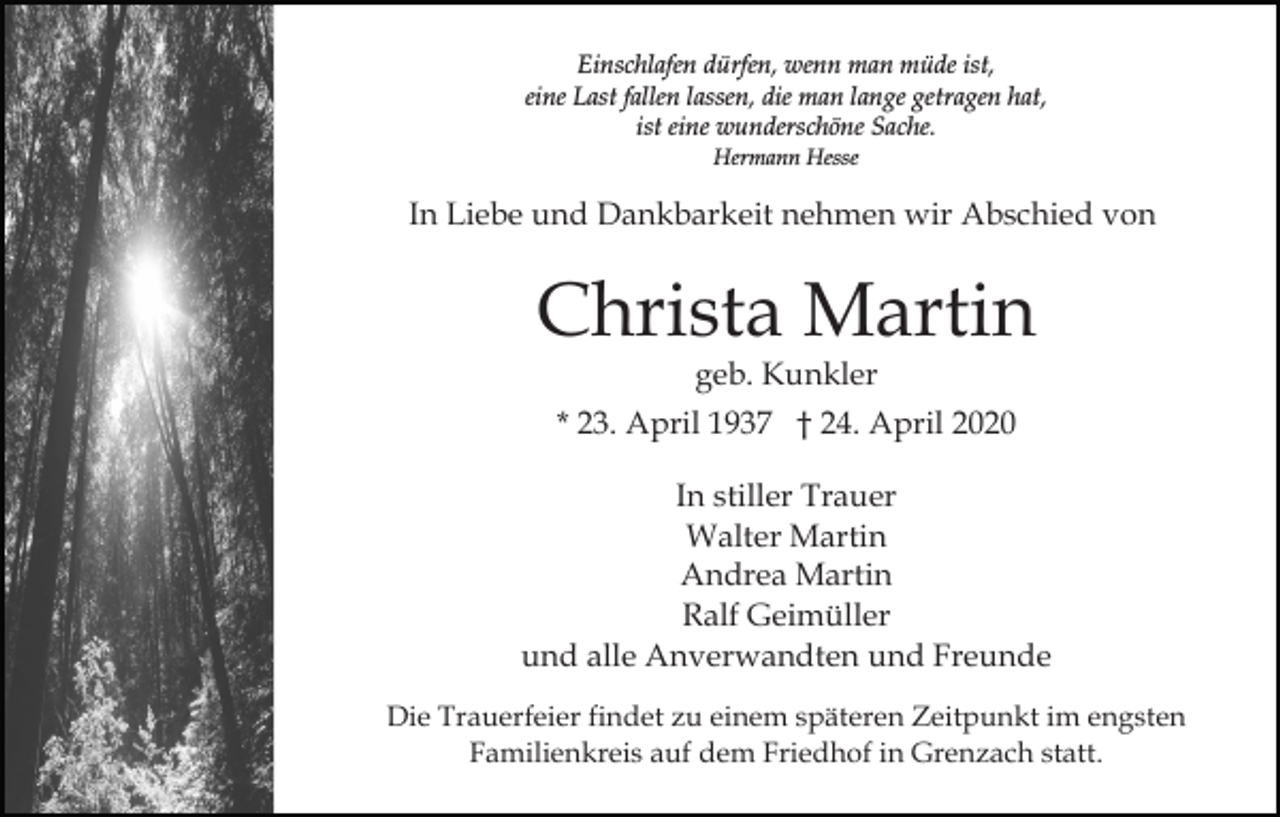 <p>Einschlafen dürfen, wenn man müde ist,<br />eine Last fallen lassen, die man lange getragen hat,<br />ist eine wunderschöne Sache.<br />Hermann Hesse</p><p>In Liebe und Dankbarkeit nehmen wir Abschied von</p><p>Christa Martin<br />geb. Kunkler</p><p>* 23. April 1937 † 24. April 2020<br />In stiller Trauer<br />Walter Martin<br />Andrea Martin<br />Ralf Geimüller<br />und alle Anverwandten und Freunde<br />Die Trauerfeier findet zu einem späteren Zeitpunkt im engsten<br />Familienkreis auf dem Friedhof in Grenzach statt.</p>