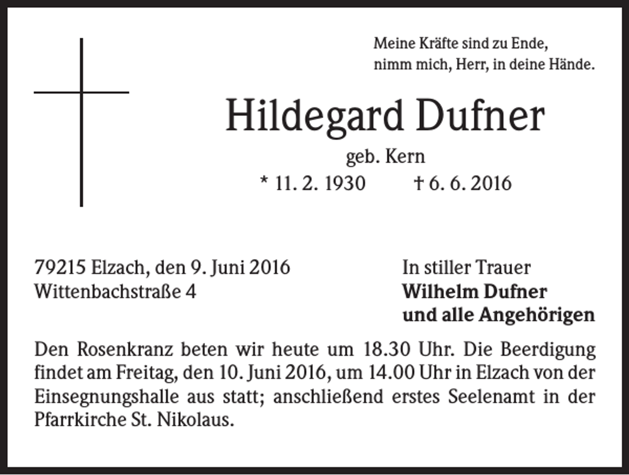 <p>Meine Kräfte sind zu Ende,<br />nimm mich, Herr, in deine Hände.</p><p>Hildegard Dufner<br />geb. Kern<br />* 11. 2. 1930<br />† 6. 6. 2016</p><p>79215 Elzach, den 9. Juni 2016<br />Wittenbachstraße 4</p><p>In stiller Trauer<br />Wilhelm Dufner<br />und alle Angehörigen</p><p>Den Rosenkranz beten wir heute um 18.30 Uhr. Die Beerdigung<br />findet am Freitag, den 10. Juni 2016, um 14.00 Uhr in Elzach von der<br />Einsegnungshalle aus statt; anschließend erstes Seelenamt in der<br />Pfarrkirche St. Nikolaus.</p>