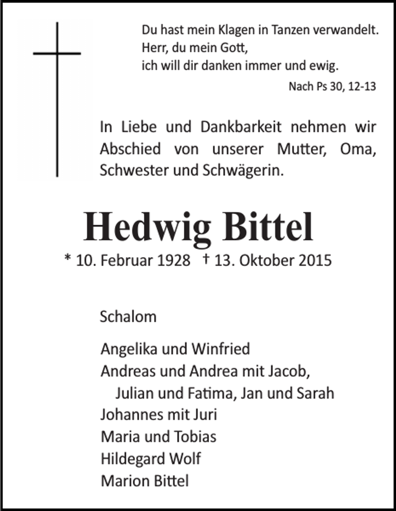 <p>Du hast mein Klagen in Tanzen verwandelt.<br />Herr, du mein Go�,<br />ich will dir danken immer und ewig.<br />Nach Ps 30, 12­13</p><p>In Liebe und Dankbarkeit nehmen wir<br />Abschied von unserer Mu�er, Oma,<br />Schwester und Schwägerin.</p><p>Hedwig Bittel</p><p>* 10. Februar 1928 † 13. Oktober 2015<br />Schalom<br />Angelika und Winfried<br />Andreas und Andrea mit Jacob,<br />Julian und Fa�ma, Jan und Sarah<br />Johannes mit Juri<br />Maria und Tobias<br />Hildegard Wolf<br />Marion Bi�el</p>