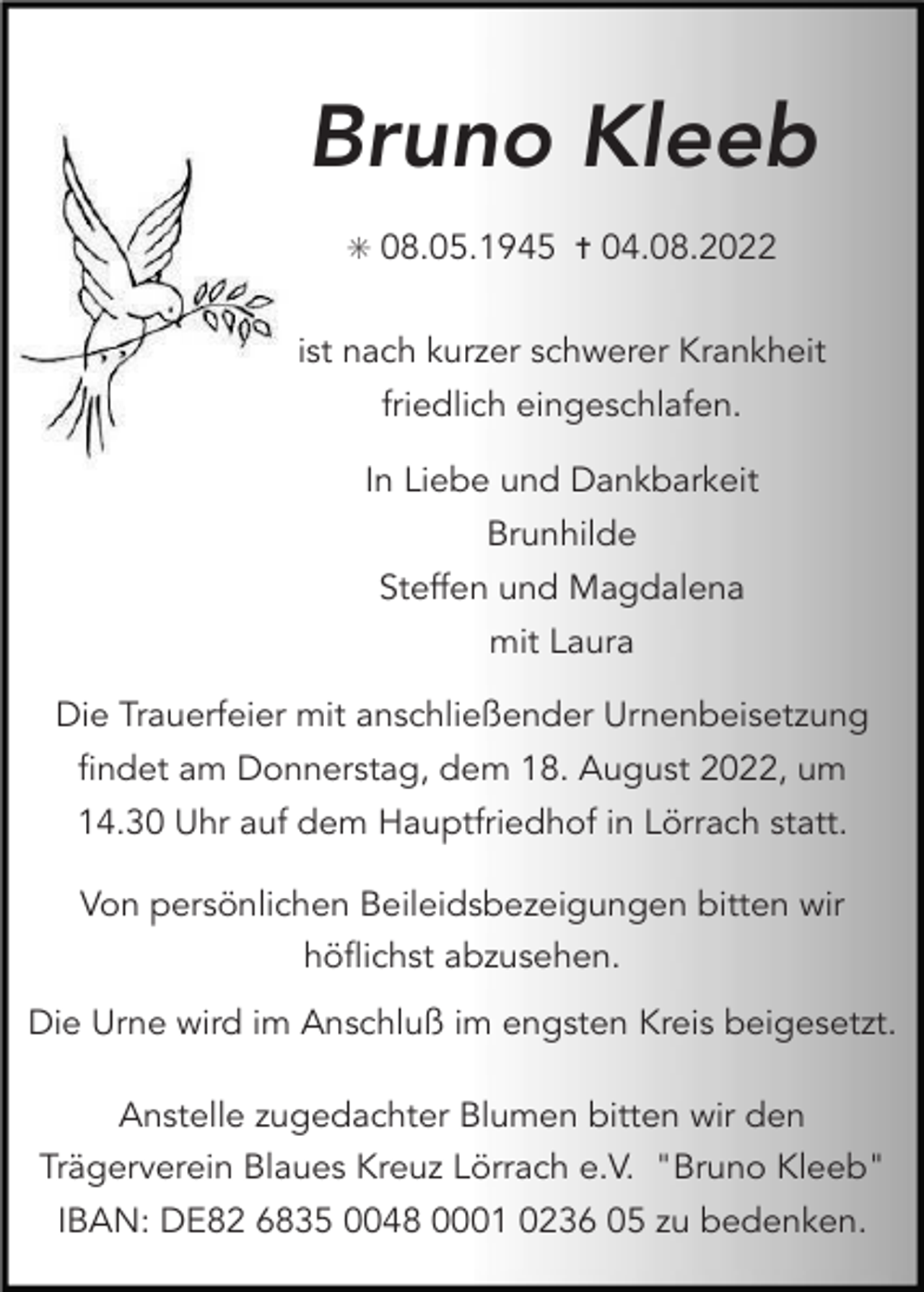 <p>Bruno Kleeb<br />✳ 08.05.1945 ✝ 04.08.2022</p><p>ist nach kurzer schwerer Krankheit<br />friedlich eingeschlafen.<br />In Liebe und Dankbarkeit<br />Brunhilde<br />Steffen und Magdalena<br />mit Laura<br />Die Trauerfeier mit anschließender Urnenbeisetzung<br />findet am Donnerstag, dem 18. August 2022, um<br />14.30 Uhr auf dem Hauptfriedhof in Lörrach statt.<br />Von persönlichen Beileidsbezeigungen bitten wir<br />höflichst abzusehen.<br />Die Urne wird im Anschluß im engsten Kreis beigesetzt.<br />Anstelle zugedachter Blumen bitten wir den<br />Trägerverein Blaues Kreuz Lörrach e.V. "Bruno Kleeb"<br />IBAN: DE82 6835 0048 0001 0236 05 zu bedenken.</p>