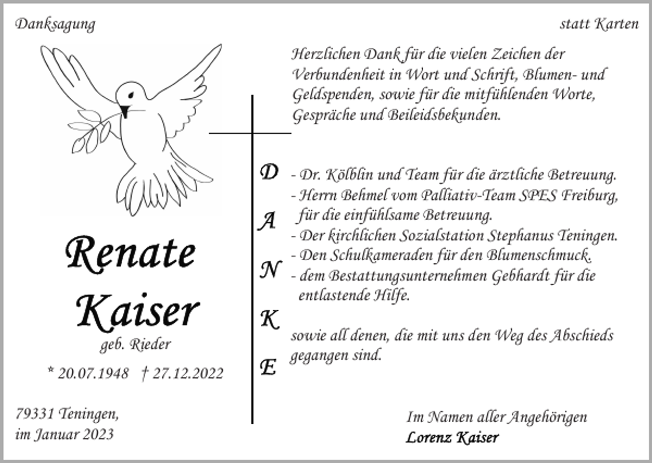 <p>Danksagung</p><p>statt Karten<br />Herzlichen Dank für die vielen Zeichen der<br />Verbundenheit in Wort und Schrift, Blumen- und<br />Geldspenden, sowie für die mitfühlenden Worte,<br />Gespräche und Beileidsbekunden.<br />- Dr. Kölblin und Team für die ärztliche Betreuung.<br />- Herrn Behmel vom Palliativ-Team SPES Freiburg,<br />für die einfühlsame Betreuung.<br />- Der kirchlichen Sozialstation Stephanus Teningen.<br />- Den Schulkameraden für den Blumenschmuck.<br />- dem Bestattungsunternehmen Gebhardt für die<br />entlastende Hilfe.<br />geb. Rieder</p><p>* 20.07.1948 † 27.12.2022<br />79331 Teningen,<br />im Januar 2023</p><p>sowie all denen, die mit uns den Weg des Abschieds<br />gegangen sind.<br />Im Namen aller Angehörigen</p>