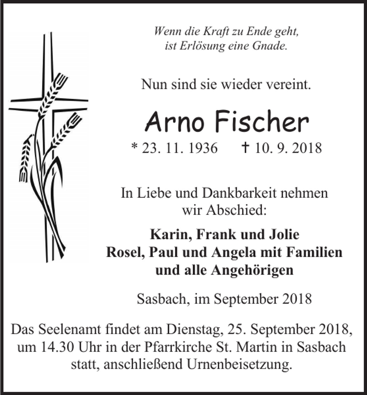 <p>Wenn die Kraft zu Ende geht,<br />ist Erlösung eine Gnade.</p><p>Nun sind sie wieder vereint.</p><p>Arno Fischer<br />* 23. 11. 1936</p><p> 10. 9. 2018</p><p>In Liebe und Dankbarkeit nehmen<br />wir Abschied:<br />Karin, Frank und Jolie<br />Rosel, Paul und Angela mit Familien<br />und alle Angehörigen<br />Sasbach, im September 2018<br />Das Seelenamt findet am Dienstag, 25. September 2018,<br />um 14.30 Uhr in der Pfarrkirche St. Martin in Sasbach<br />statt, anschließend Urnenbeisetzung.</p>