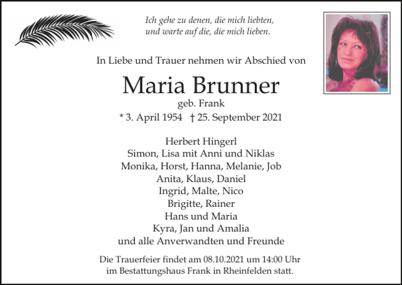<p>Ich gehe zu denen, die mich liebten,<br />und warte auf die, die mich lieben.</p><p>In Liebe und Trauer nehmen wir Abschied von</p><p>Maria Brunner</p><p>geb. Frank<br />* 3. April 1954 † 25. September 2021<br />Herbert Hingerl<br />Simon, Lisa mit Anni und Niklas<br />Monika, Horst, Hanna, Melanie, Job<br />Anita, Klaus, Daniel<br />Ingrid, Malte, Nico<br />Brigitte, Rainer<br />Hans und Maria<br />Kyra, Jan und Amalia<br />und alle Anverwandten und Freunde<br />Die Trauerfeier findet am 08.10.2021 um 14:00 Uhr<br />im Bestattungshaus Frank in Rheinfelden statt.</p>