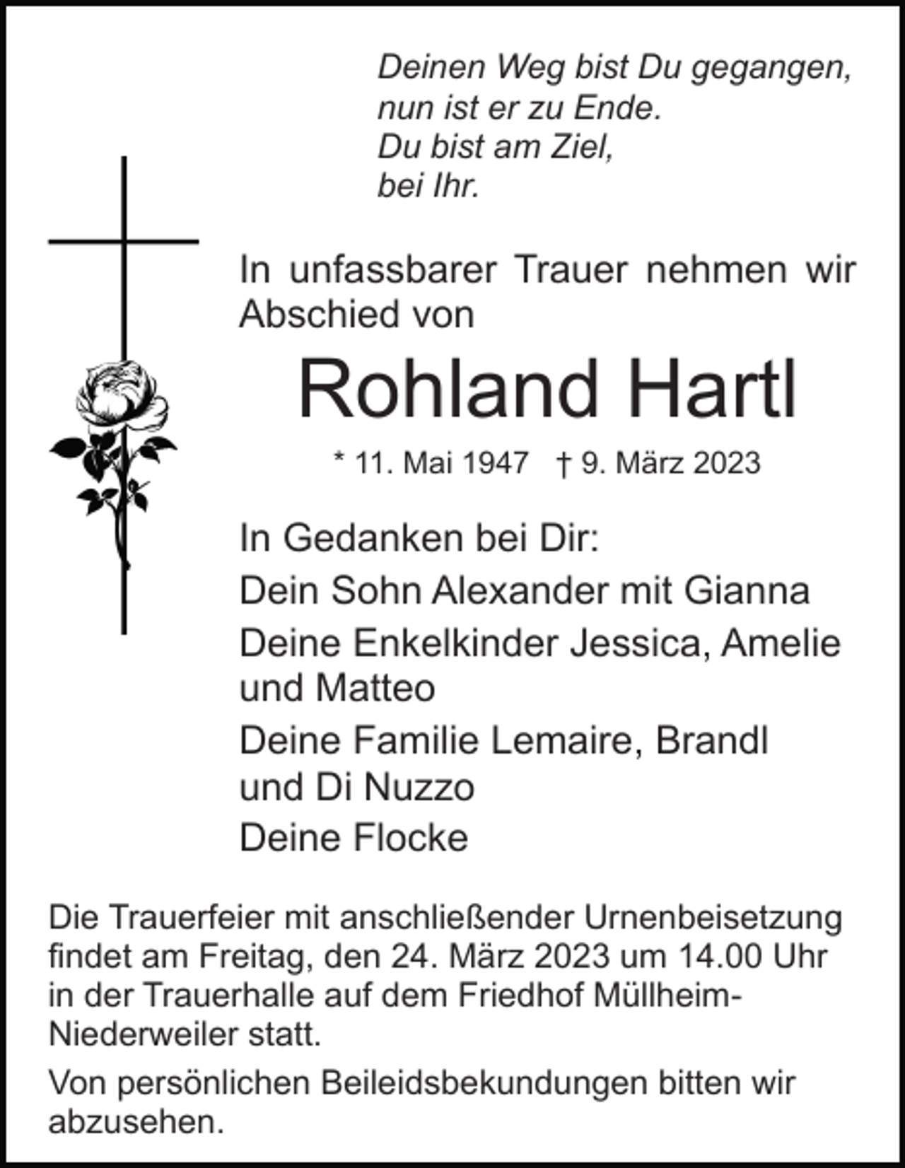 <p>Deinen Weg bist Du gegangen,<br />nun ist er zu Ende.<br />Du bist am Ziel,<br />bei Ihr.</p><p>In unfassbarer Trauer nehmen wir<br />Abschied von</p><p>Rohland Hartl<br />* 11. Mai 1947 † 9. März 2023</p><p>In Gedanken bei Dir:<br />Dein Sohn Alexander mit Gianna<br />Deine Enkelkinder Jessica, Amelie<br />und Matteo<br />Deine Familie Lemaire, Brandl<br />und Di Nuzzo<br />Deine Flocke<br />Die Trauerfeier mit anschließender Urnenbeisetzung<br />findet am Freitag, den 24. März 2023 um 14.00 Uhr<br />in der Trauerhalle auf dem Friedhof MüllheimNiederweiler statt.<br />Von persönlichen Beileidsbekundungen bitten wir<br />abzusehen.</p>