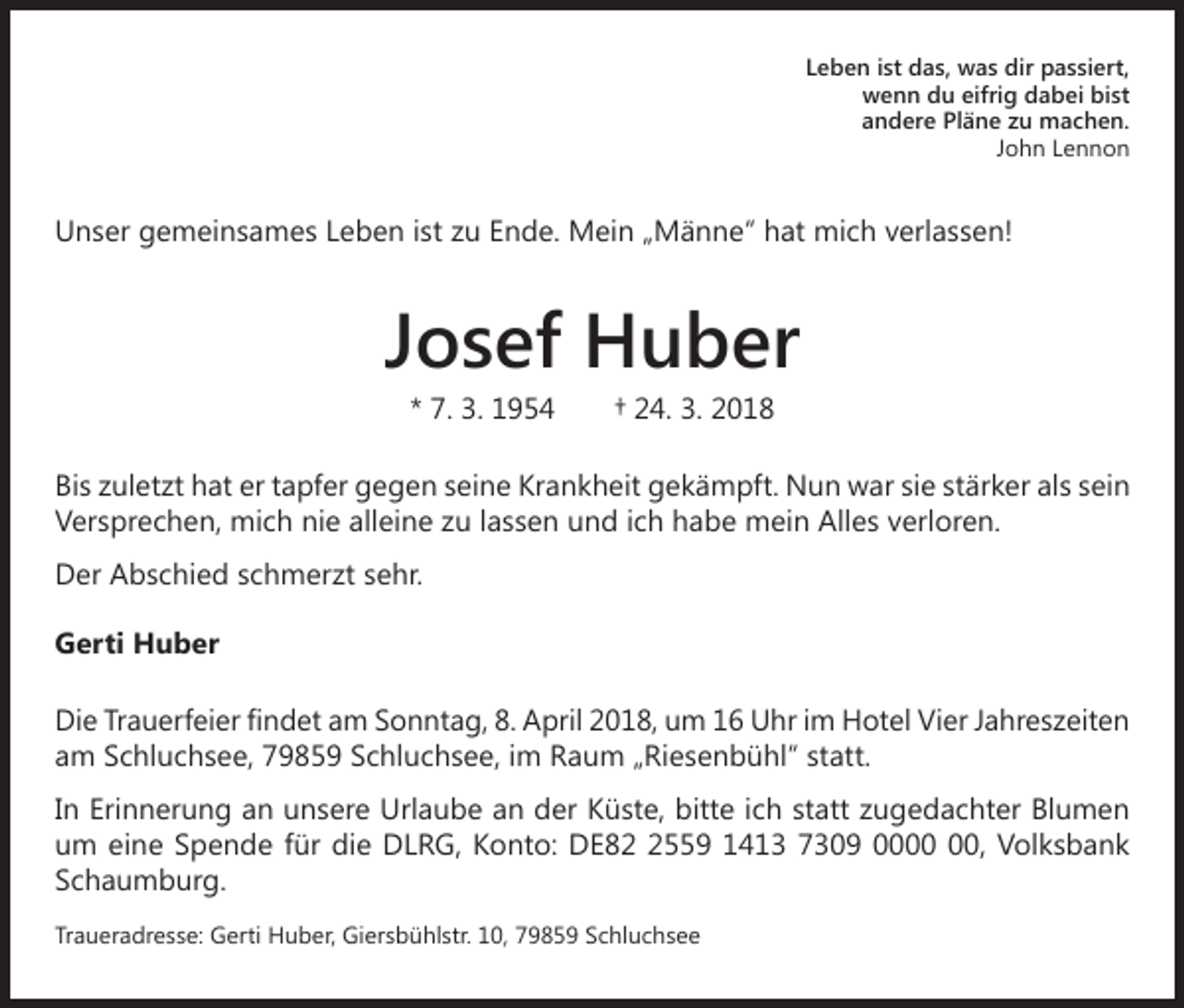 <p>Leben ist das, was dir passiert,<br />wenn du eifrig dabei bist<br />andere Pläne zu machen.<br />John Lennon</p><p>Unser gemeinsames Leben ist zu Ende. Mein „Männe“ hat mich verlassen!</p><p>Josef Huber<br />* 7. 3. 1954 † 24. 3. 2018<br />Bis zuletzt hat er tapfer gegen seine Krankheit gekämpft. Nun war sie stärker als sein<br />Versprechen, mich nie alleine zu lassen und ich habe mein Alles verloren.<br />Der Abschied schmerzt sehr.<br />Gerti Huber<br />Die Trauerfeier findet am Sonntag, 8. April 2018, um 16 Uhr im Hotel Vier Jahreszeiten<br />am Schluchsee, 79859 Schluchsee, im Raum „Riesenbühl“ statt.<br />In Erinnerung an unsere Urlaube an der Küste, bitte ich statt zugedachter Blumen<br />um eine Spende für die DLRG, Konto: DE8559 1413 7309 00, Volksbank<br />Schaumburg.<br />Traueradresse: Gerti Huber, Giersbühlstr. 10, 79859 Schluchsee</p>