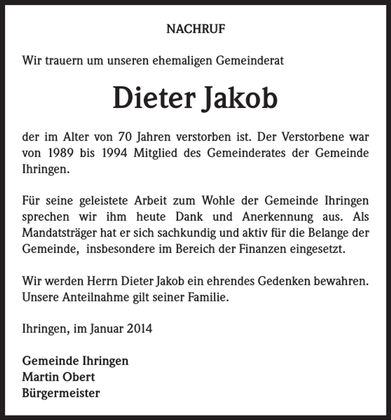 <p>NACHRUF<br />Wir trauern um unseren ehemaligen Gemeinderat</p><p>Dieter Jakob<br />der im Alter von 70 Jahren verstorben ist. Der Verstorbene war<br />von 1989 bis 1994 Mitglied des Gemeinderates der Gemeinde<br />Ihringen.<br />Für seine geleistete Arbeit zum Wohle der Gemeinde Ihringen<br />sprechen wir ihm heute Dank und Anerkennung aus. Als<br />Mandatsträger hat er sich sachkundig und aktiv für die Belange der<br />Gemeinde, insbesondere im Bereich der Finanzen eingesetzt.<br />Wir werden Herrn Dieter Jakob ein ehrendes Gedenken bewahren.<br />Unsere Anteilnahme gilt seiner Familie.<br />Ihringen, im Januar 2014<br />Gemeinde Ihringen<br />Martin Obert<br />Bürgermeister</p>