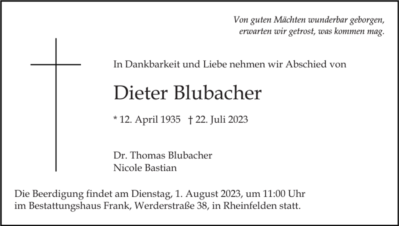 <p>Von guten Mächten wunderbar geborgen,<br />erwarten wir getrost, was kommen mag.</p><p>In Dankbarkeit und Liebe nehmen wir Abschied von</p><p>Dieter Blubacher<br />* 12. April 1935 † 22. Juli 2023<br />Dr. Thomas Blubacher<br />Nicole Bastian<br />Die Beerdigung findet am Dienstag, 1. August 2023, um 11:00 Uhr<br />im Bestattungshaus Frank, Werderstraße 38, in Rheinfelden statt.</p>