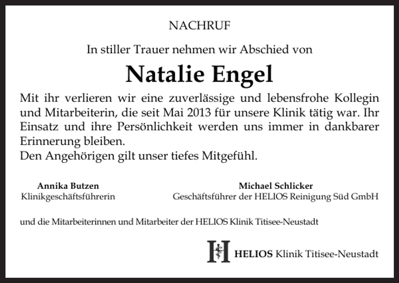 <p>NACHRUF<br />In stiller Trauer nehmen wir Abschied von</p><p>Natalie Engel</p><p>Mit ihr verlieren wir eine zuverlässige und lebensfrohe Kollegin<br />und Mitarbeiterin, die seit Mai 2013 für unsere Klinik tätig war. Ihr<br />Einsatz und ihre Persönlichkeit werden uns immer in dankbarer<br />Erinnerung bleiben.<br />Den Angehörigen gilt unser tiefes Mitgefühl.<br />Annika Butzen<br />Klinikgeschäftsführerin</p><p>Michael Schlicker<br />Geschäftsführer der HELIOS Reinigung Süd GmbH</p><p>und die Mitarbeiterinnen und Mitarbeiter der HELIOS Klinik Titisee-Neustadt</p><p>HELIOS Klinik Titisee-Neustadt</p>