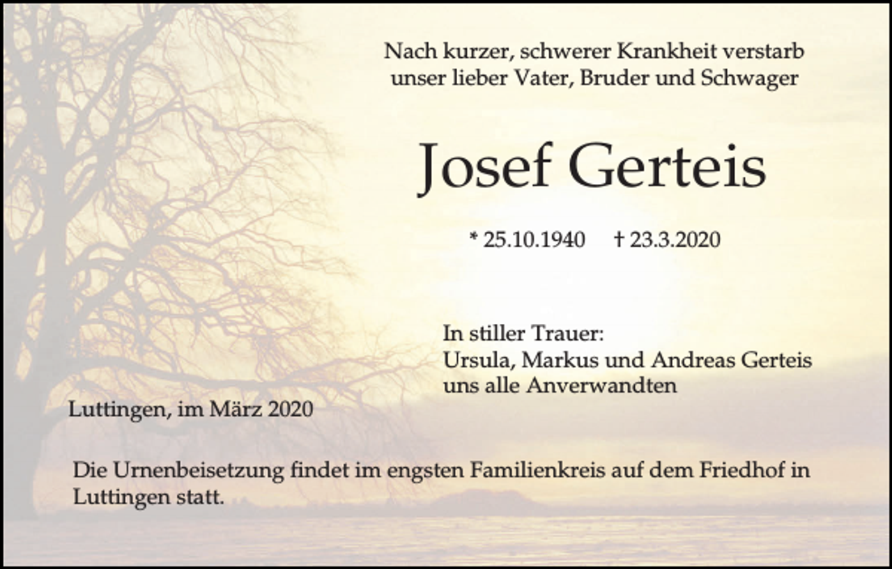 <p>Nach kurzer, schwerer Krankheit verstarb<br />unser lieber Vater, Bruder und Schwager</p><p>Josef Gerteis<br />* 25.10.1940</p><p>Luttingen, im März 2020</p><p>† 23.3.2020</p><p>In stiller Trauer:<br />Ursula, Markus und Andreas Gerteis<br />uns alle Anverwandten</p><p>Die Urnenbeisetzung findet im engsten Familienkreis auf dem Friedhof in<br />Luttingen statt.</p>