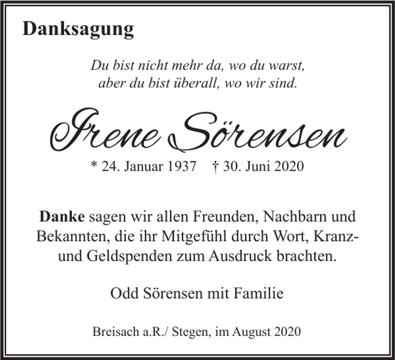 <p>Danksagung<br />Du bist nicht mehr da, wo du warst,<br />aber du bist überall, wo wir sind.</p><p>Irene Sörensen<br />* 24. Januar 1937 † 30. Juni 2020</p><p>Danke sagen wir allen Freunden, Nachbarn und<br />Bekannten, die ihr Mitgefühl durch Wort, Kranzund Geldspenden zum Ausdruck brachten.<br />Odd Sörensen mit Familie<br />Breisach a.R./ Stegen, im August 2020</p>
