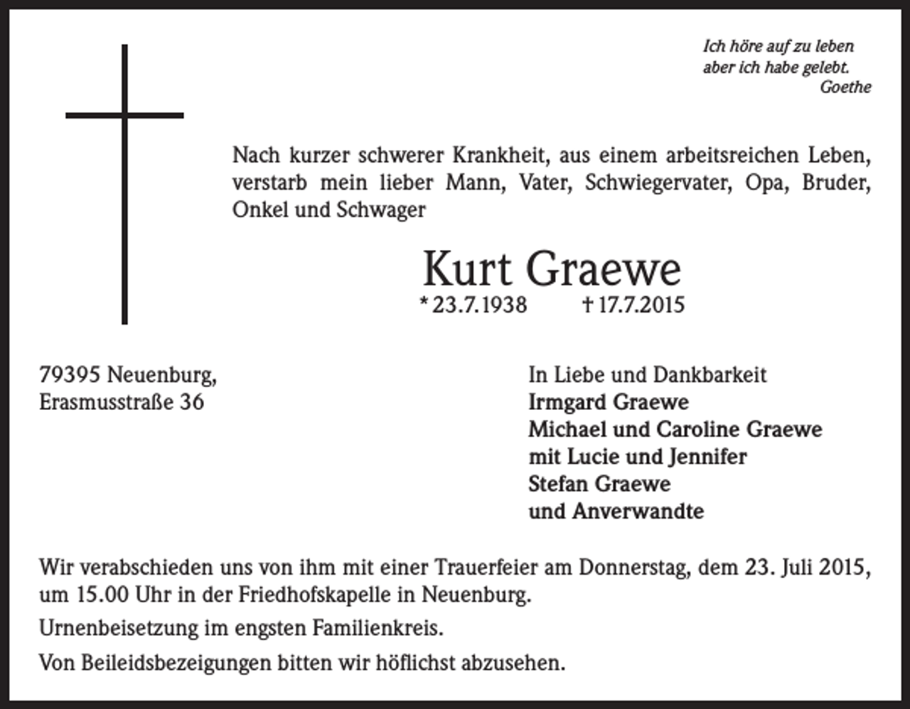 <p>Ich höre auf zu leben<br />aber ich habe gelebt.<br />Goethe</p><p>Nach kurzer schwerer Krankheit, aus einem arbeitsreichen Leben,<br />verstarb mein lieber Mann, Vater, Schwiegervater, Opa, Bruder,<br />Onkel und Schwager</p><p>Kurt Graewe</p><p>* 23.7.1938<br />79395 Neuenburg,<br />Erasmusstraße 36</p><p>† 17.7.2015</p><p>In Liebe und Dankbarkeit<br />Irmgard Graewe<br />Michael und Caroline Graewe<br />mit Lucie und Jennifer<br />Stefan Graewe<br />und Anverwandte</p><p>Wir verabschieden uns von ihm mit einer Trauerfeier am Donnerstag, dem 23. Juli 2015,<br />um 15.00 Uhr in der Friedhofskapelle in Neuenburg.<br />Urnenbeisetzung im engsten Familienkreis.<br />Von Beileidsbezeigungen bitten wir höflichst abzusehen.</p>