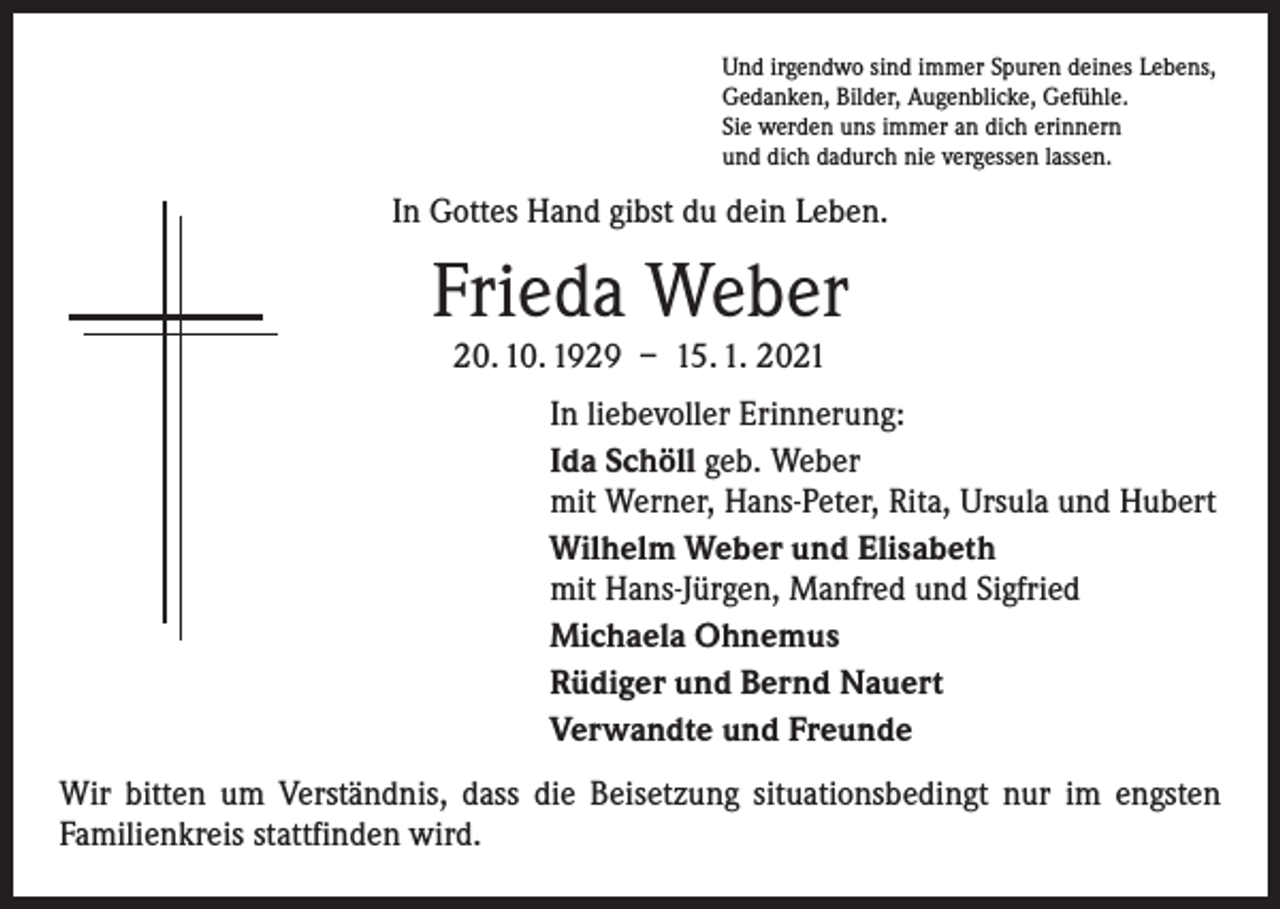 <p>Und irgendwo sind immer Spuren deines Lebens,<br />Gedanken, Bilder, Augenblicke, Gefühle.<br />Sie werden uns immer an dich erinnern<br />und dich dadurch nie vergessen lassen.</p><p>In Gottes Hand gibst du dein Leben.</p><p>Frieda Weber<br />20. 10. 1929 – 15. 1. 2021</p><p>In liebevoller Erinnerung:<br />Ida Schöll geb. Weber<br />mit Werner, Hans-Peter, Rita, Ursula und Hubert<br />Wilhelm Weber und Elisabeth<br />mit Hans-Jürgen, Manfred und Sigfried<br />Michaela Ohnemus<br />Rüdiger und Bernd Nauert<br />Verwandte und Freunde<br />Wir bitten um Verständnis, dass die Beisetzung situationsbedingt nur im engsten<br />­Familienkreis stattfinden wird.</p>