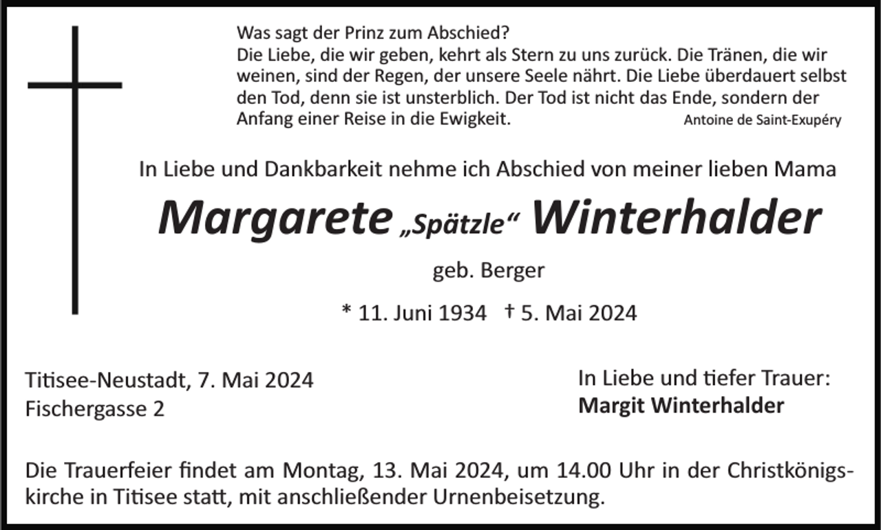 <p>Was sagt der Prinz zum Abschied?<br />Die Liebe, die wir geben, kehrt als Stern zu uns zurück. Die Tränen, die wir<br />weinen, sind der Regen, der unsere Seele nährt. Die Liebe überdauert selbst<br />den Tod, denn sie ist unsterblich. Der Tod ist nicht das Ende, sondern der<br />Anfang einer Reise in die Ewigkeit.<br />Antoine de Saint­Exupéry</p><p>In Liebe und Dankbarkeit nehme ich Abschied von meiner lieben Mama</p><p>Margarete „Spätzle“ Winterhalder<br />geb. Berger<br />* 11. Juni 1934 † 5. Mai 2024<br />Ti�see­Neustadt, 7. Mai 2024<br />Fischergasse 2</p><p>In Liebe und �efer Trauer:<br />Margit Winterhalder</p><p>Die Trauerfeier ﬁndet am Montag, 13. Mai 2024, um 14.00 Uhr in der Christkönigs­<br />kirche in Ti�see sta�, mit anschließender Urnenbeisetzung.</p>