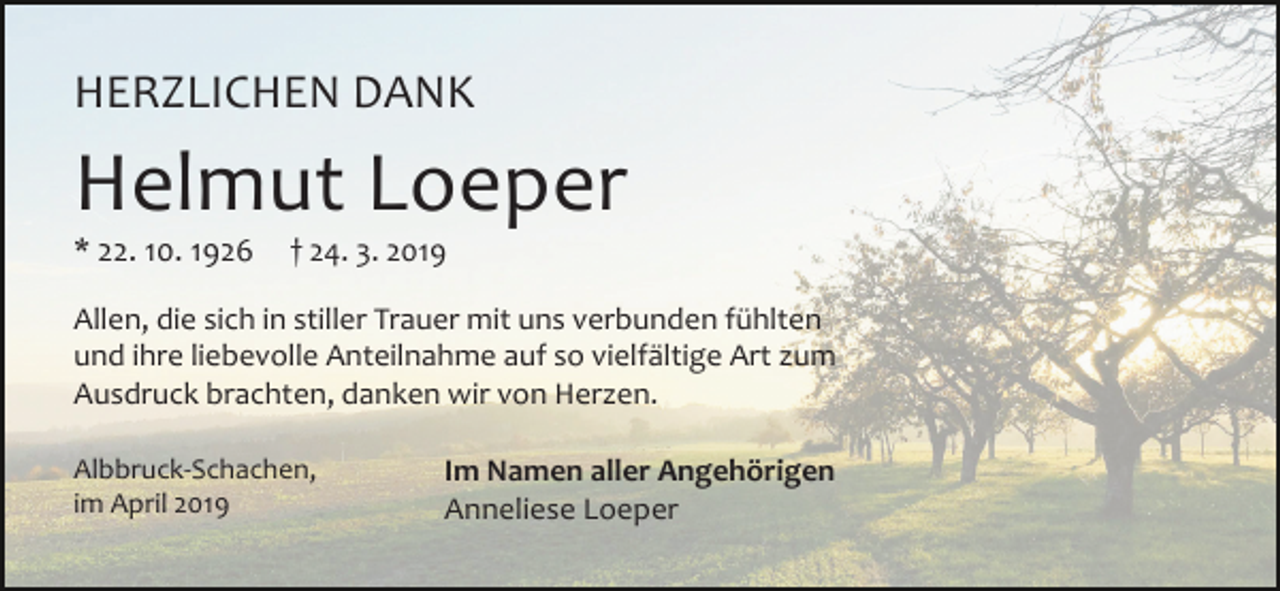 <p>HERZLICHEN DANK</p><p>Helmut Loeper<br />* 22. 10. 1926</p><p>† 24. 3. 2019</p><p>Allen, die sich in stiller Trauer mit uns verbunden fühlten<br />und ihre liebevolle Anteilnahme auf so vielfältige Art zum<br />Ausdruck brachten, danken wir von Herzen.<br />Albbruck-Schachen,<br />im April 2019</p><p>Im Namen aller Angehörigen<br />Anneliese Loeper</p>