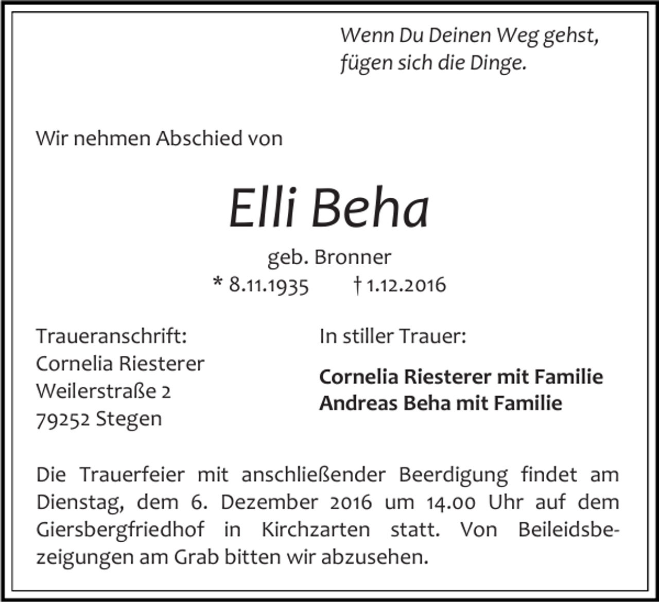 <p>Wenn Du Deinen Weg gehst,<br />fügen sich die Dinge.<br />Wir nehmen Abschied von</p><p>Elli Beha<br />geb. Bronner<br />* 8.11.1935<br />† 1.12.2016<br />Traueranschrift:<br />Cornelia Riesterer<br />Weilerstraße 2<br />79252 Stegen</p><p>In stiller Trauer:<br />Cornelia Riesterer mit Familie<br />Andreas Beha mit Familie</p><p>Die Trauerfeier mit anschließender Beerdigung findet am<br />Dienstag, dem 6. Dezember 2016 um 14.00 Uhr auf dem<br />Giersbergfriedhof in Kirchzarten statt. Von Beileidsbezeigungen am Grab bitten wir abzusehen.</p>
