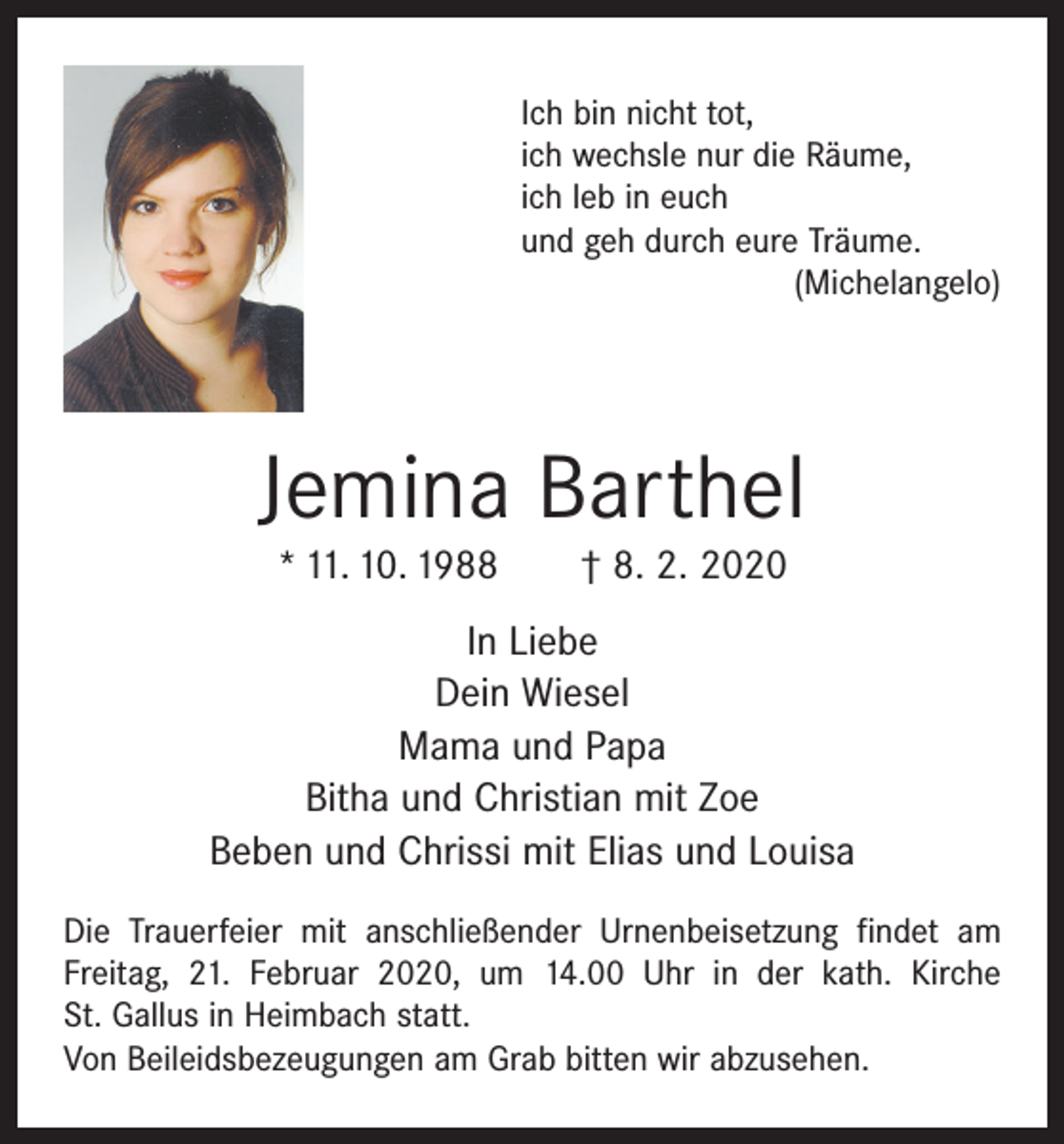 <p>Ich bin nicht tot,<br />ich wechsle nur die Räume,<br />ich leb in euch<br />und geh durch eure Träume.</p><p>(Michelangelo)</p><p>Jemina Barthel<br />* 11. 10. 1988 † 8. 2. 2020</p><p>In Liebe<br />Dein Wiesel<br />Mama und Papa<br />Bitha und Christian mit Zoe<br />Beben und Chrissi mit Elias und Louisa<br />Die Trauerfeier mit anschließender Urnenbeisetzung findet am<br />Freitag, 21. Februar 2020, um 14.00 Uhr in der kath. Kirche<br />St. Gallus in Heimbach statt.<br />Von Beileidsbezeugungen am Grab bitten wir abzusehen.</p>