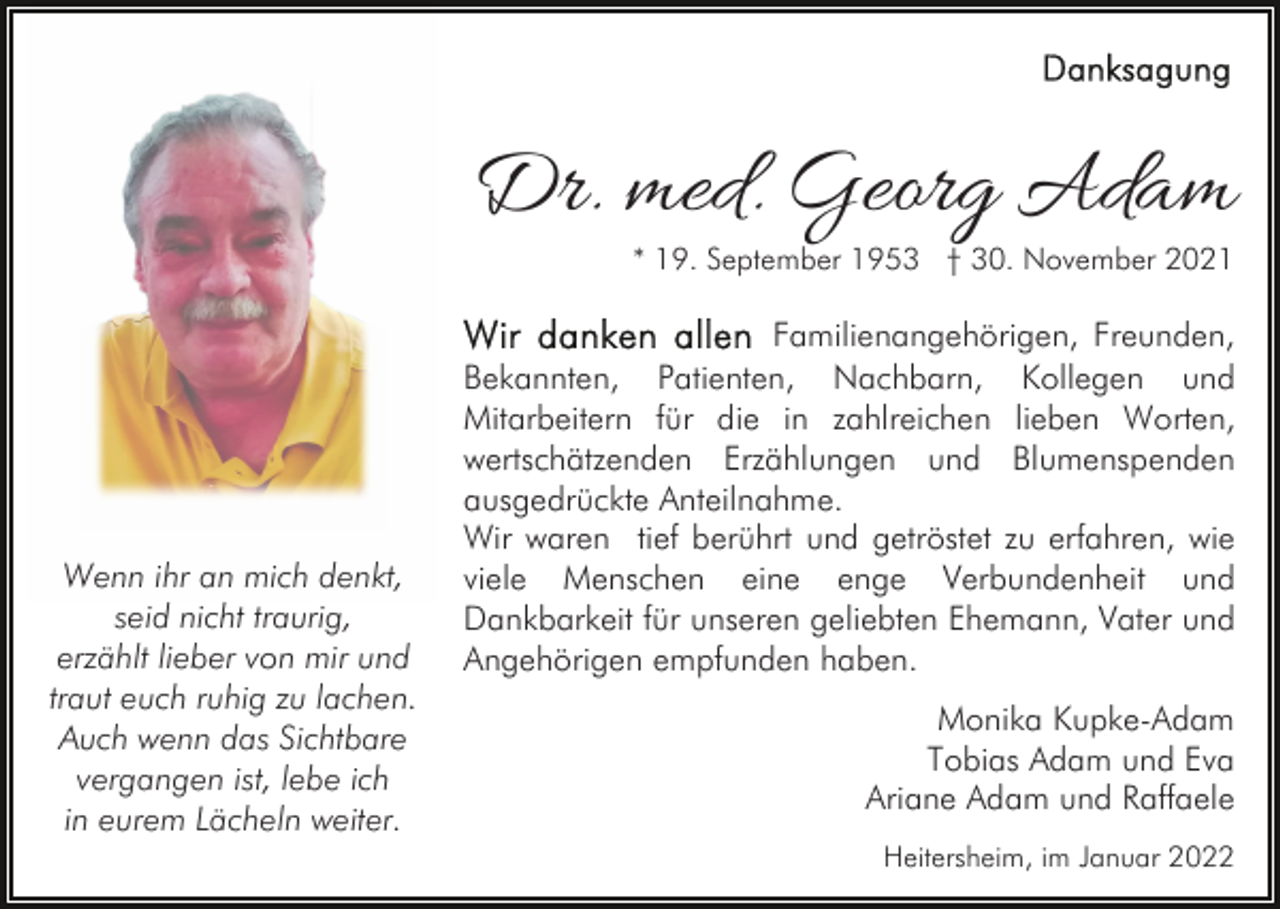 <p>Dr. med. Georg Adam</p><p>* 19. September 1953 † 30. November 2021</p><p>Wenn ihr an mich denkt,<br />seid nicht traurig,<br />erzählt lieber von mir und<br />traut euch ruhig zu lachen.<br />Auch wenn das Sichtbare<br />vergangen ist, lebe ich<br />in eurem Lächeln weiter.</p><p>Familienangehörigen, Freunden,<br />Bekannten, Patienten, Nachbarn, Kollegen und<br />Mitarbeitern für die in zahlreichen lieben Worten,<br />wertschätzenden Erzählungen und Blumenspenden<br />ausgedrückte Anteilnahme.<br />Wir waren tief berührt und getröstet zu erfahren, wie<br />viele Menschen eine enge Verbundenheit und<br />Dankbarkeit für unseren geliebten Ehemann, Vater und<br />Angehörigen empfunden haben.<br />Monika Kupke-Adam<br />Tobias Adam und Eva<br />Ariane Adam und Raffaele<br />Heitersheim, im Januar 2022</p>