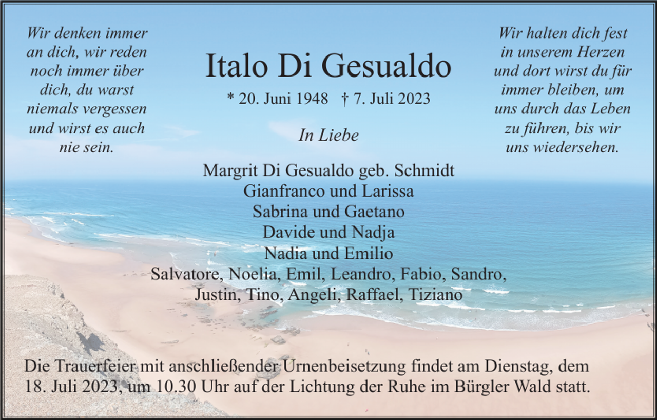 <p>Wir denken immer<br />an dich, wir reden<br />noch immer über<br />dich, du warst<br />niemals vergessen<br />und wirst es auch<br />nie sein.</p><p>Italo Di Gesualdo<br />* 20. Juni 1948 † 7. Juli 2023</p><p>In Liebe</p><p>Wir halten dich fest<br />in unserem Herzen<br />und dort wirst du für<br />immer bleiben, um<br />uns durch das Leben<br />zu führen, bis wir<br />uns wiedersehen.</p><p>Margrit Di Gesualdo geb. Schmidt<br />Gianfranco und Larissa<br />Sabrina und Gaetano<br />Davide und Nadja<br />Nadia und Emilio<br />Salvatore, Noelia, Emil, Leandro, Fabio, Sandro,<br />Justin, Tino, Angeli, Raffael, Tiziano</p><p>Die Trauerfeier mit anschließender Urnenbeisetzung findet am Dienstag, dem<br />18. Juli 2023, um 10.30 Uhr auf der Lichtung der Ruhe im Bürgler Wald statt.</p>