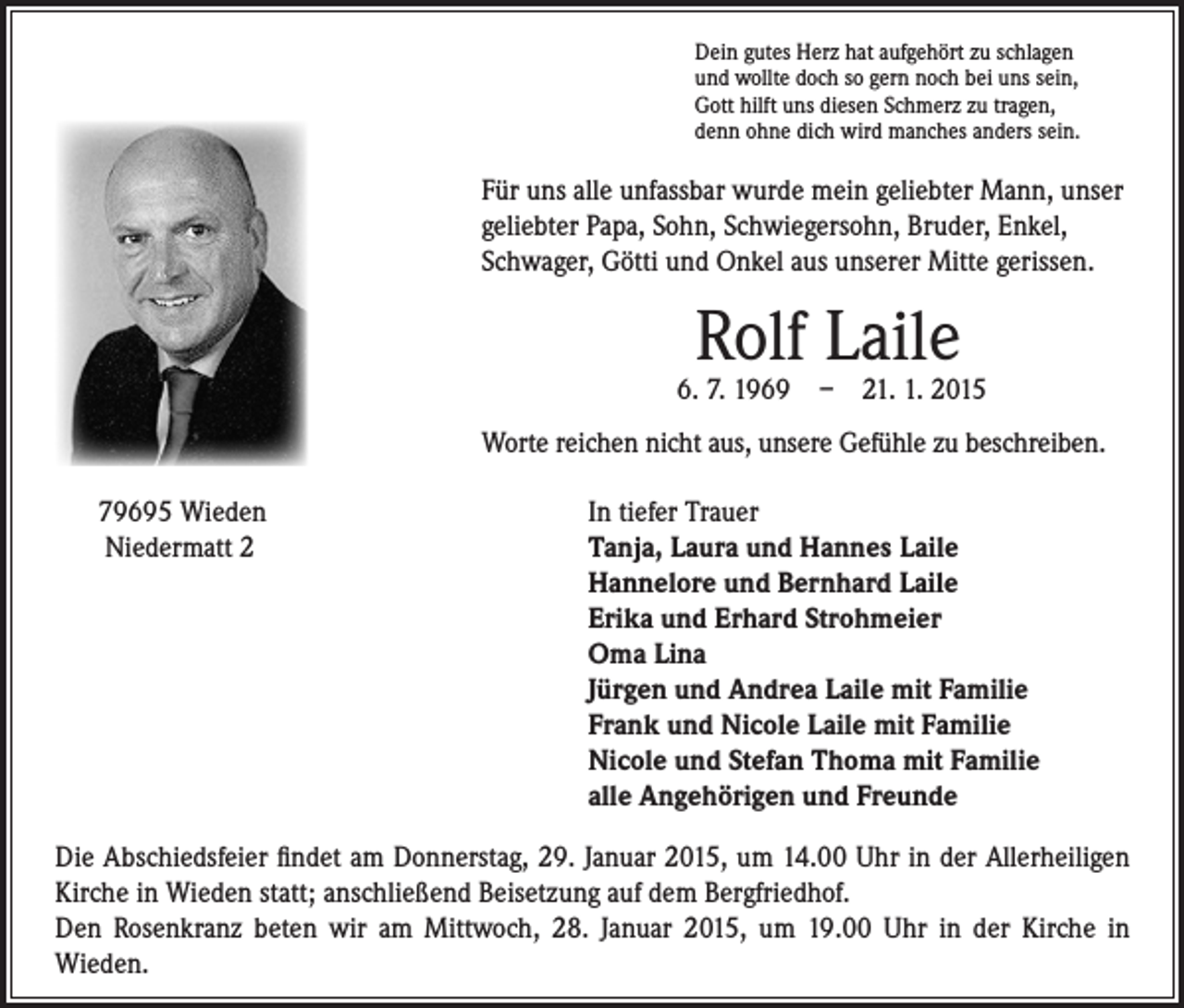 <p>Für uns alle unfassbar wurde mein geliebter Mann, unser<br />geliebter Papa, Sohn, Schwiegersohn, Bruder, Enkel,<br />Schwager, Götti und Onkel aus unserer Mitte gerissen.</p><p>Worte reichen nicht aus, unsere Gefühle zu beschreiben.</p><p>79695 Wieden<br />Niedermatt 2</p><p>Dein gutes Herz hat aufgehört zu schlagen<br />und wollte doch so gern noch bei uns sein,<br />Gott hilft uns diesen Schmerz zu tragen,<br />denn ohne dich wird manches anders sein.</p><p>Rolf Laile</p><p>6. 7. 1969 – 21. 1. 2015</p><p>In tiefer Trauer<br />T<br />anja, Laura und Hannes Laile<br />Hannelore und Bernhard Laile<br />Erika und Erhard Strohmeier<br />Oma Lina<br />Jürgen und Andrea Laile mit Familie<br />Frank und Nicole Laile mit Familie<br />Nicole und Stefan Thoma mit Familie<br />alle Angehörigen und Freunde</p><p>Die Abschiedsfeier findet am Donnerstag, 29. Januar 2015, um 14.00 Uhr in der Allerheiligen<br />Kirche in Wieden statt; anschließend Beisetzung auf dem Bergfriedhof.<br />Den Rosenkranz beten wir am Mittwoch, 28. Januar 2015, um 19.00 Uhr in der Kirche in<br />Wieden.</p>