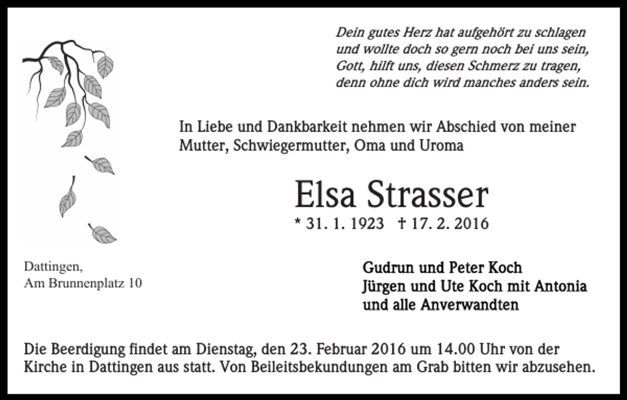 <p>Dein gutes Herz hat aufgehört zu schlagen<br />und wollte doch so gern noch bei uns sein,<br />Gott, hilft uns, diesen Schmerz zu tragen,<br />denn ohne dich wird manches anders sein.</p><p>In Liebe und Dankbarkeit nehmen wir Abschied von meiner<br />Mutter, Schwiegermutter, Oma und Uroma</p><p>Elsa Strasser<br />* 31. 1. 1923 † 17. 2. 2016<br />Dattingen,<br />Am Brunnenplatz 10</p><p>Die Beerdigung findet am Dienstag, den 23. Februar 2016 um 14.00 Uhr von der<br />Kirche in Dattingen aus statt. Von Beileitsbekundungen am Grab bitten wir abzusehen.</p>