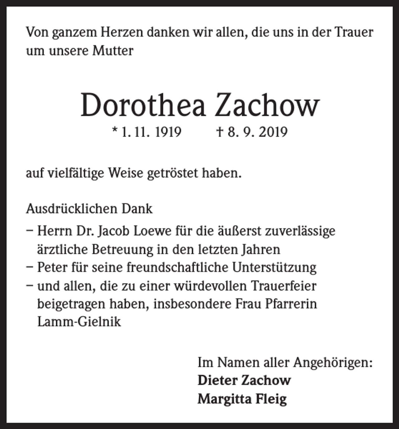 <p>Von ganzem Herzen danken wir allen, die uns in der Trauer<br />um unsere Mutter</p><p>Dorothea Zachow<br />* 1. 11. 1919</p><p>† 8. 9. 2019</p><p>auf vielfältige Weise getröstet haben.<br />Ausdrücklichen Dank<br />– Herrn Dr. Jacob Loewe für die äußerst zuverlässige<br />ärztliche Betreuung in den letzten Jahren<br />– Peter für seine freundschaftliche Unterstützung<br />– und allen, die zu einer würdevollen Trauerfeier<br />beigetragen haben, insbesondere Frau Pfarrerin<br />Lamm-Gielnik<br />Im Namen aller Angehörigen:<br />Dieter Zachow<br />Margitta Fleig</p>