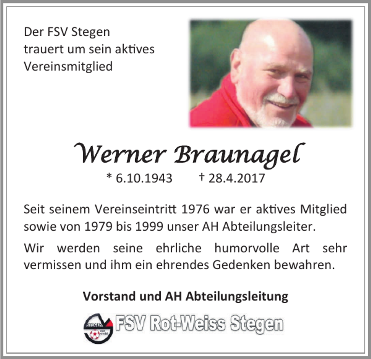 <p>Der FSV Stegen<br />trauert um sein aktives<br />Vereinsmitglied</p><p>Werner Braunagel<br />* 6.10.1943</p><p>† 28.4.2017</p><p>Seit seinem Vereinseintritt 1976 war er aktives Mitglied<br />sowie von 1979 bis 1999 unser AH Abteilungsleiter.<br />Wir werden seine ehrliche humorvolle Art sehr<br />vermissen und ihm ein ehrendes Gedenken bewahren.<br />Vorstand und AH Abteilungsleitung</p>