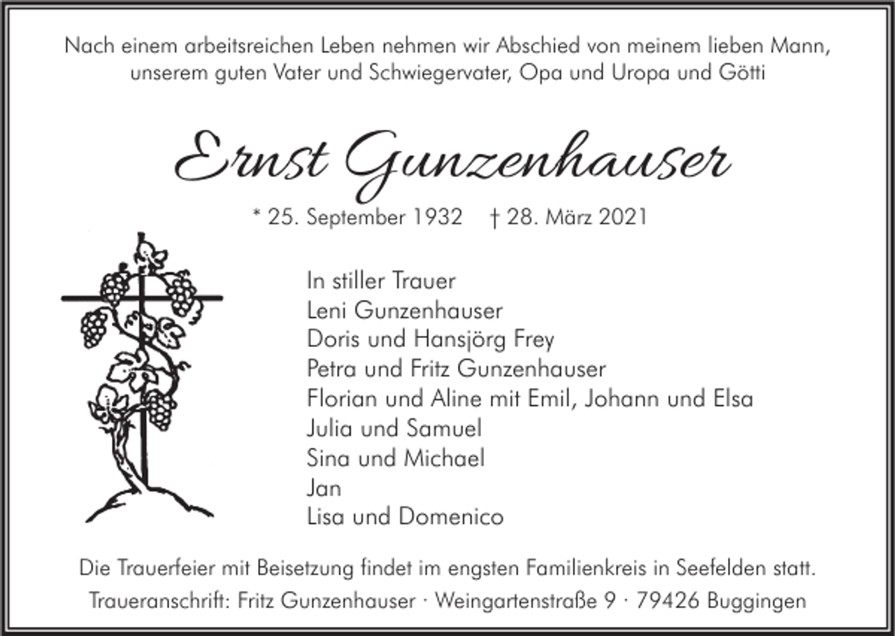 <p>Nach einem arbeitsreichen Leben nehmen wir Abschied von meinem lieben Mann,<br />unserem guten Vater und Schwiegervater, Opa und Uropa und Götti</p><p>Ernst Gunzenhauser<br />* 25. September 1932</p><p>† 28. März 2021</p><p>In stiller Trauer<br />Leni Gunzenhauser<br />Doris und Hansjörg Frey<br />Petra und Fritz Gunzenhauser<br />Florian und Aline mit Emil, Johann und Elsa<br />Julia und Samuel<br />Sina und Michael<br />Jan<br />Lisa und Domenico<br />Die Trauerfeier mit Beisetzung findet im engsten Familienkreis in Seefelden statt.<br />Traueranschrift: Fritz Gunzenhauser · Weingartenstraße 9 · 79426 Buggingen</p>