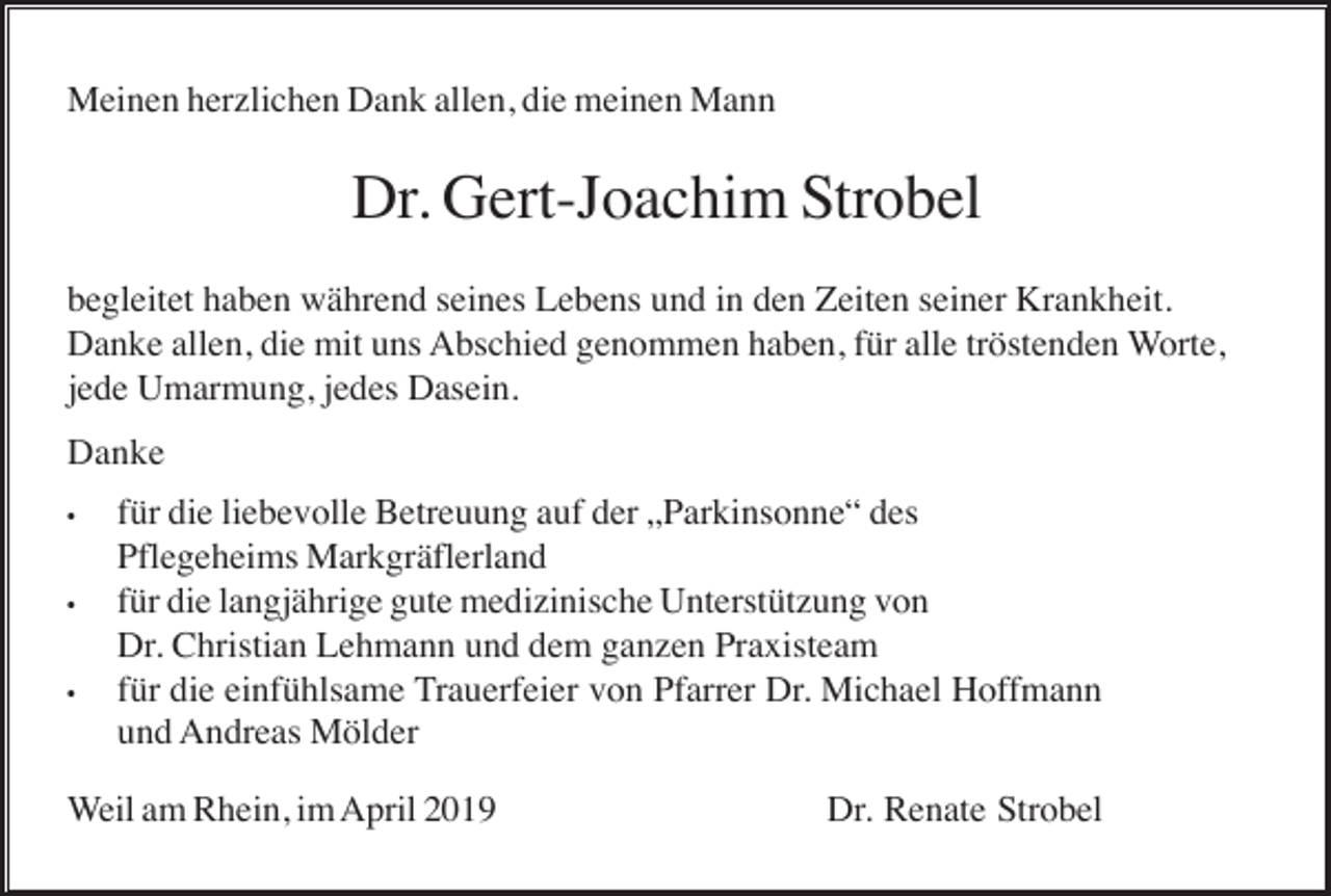 <p>Meinen herzlichen Dank allen, die meinen Mann</p><p>Dr. Gert-Joachim Strobel<br />begleitet haben während seines Lebens und in den Zeiten seiner Krankheit.<br />Danke allen, die mit uns Abschied genommen haben, für alle tröstenden Worte,<br />jede Umarmung, jedes Dasein.<br />Danke<br />•</p><p>•</p><p>•</p><p>für die liebevolle Betreuung auf der „Parkinsonne“ des<br />Pflegeheims Markgräflerland<br />für die langjährige gute medizinische Unterstützung von<br />Dr. Christian Lehmann und dem ganzen Praxisteam<br />für die einfühlsame Trauerfeier von Pfarrer Dr. Michael Hoffmann<br />und Andreas Mölder</p><p>Weil am Rhein, im April 2019</p><p>Dr. Renate Strobel</p>
