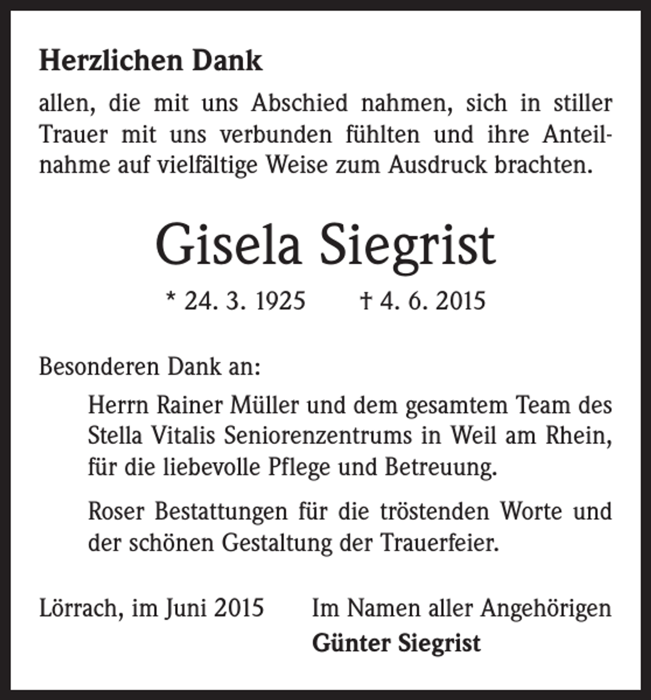 <p>Herzlichen Dank<br />allen, die mit uns Abschied nahmen, sich in stiller<br />­Trauer mit uns verbunden fühlten und ihre Anteil­<br />nahme auf vielfältige Weise zum Ausdruck brachten.</p><p>Gisela Siegrist<br />* 24. 3. 1925 † 4. 6. 2015<br />Besonderen Dank an:<br />Herrn Rainer Müller und dem gesamtem Team des<br />Stella Vitalis Seniorenzentrums in Weil am Rhein,<br />für die liebevolle Pflege und Betreuung.<br />Roser Bestattungen für die tröstenden Worte und<br />der schönen Gestaltung der Trauerfeier.<br />Lörrach, im Juni 2015</p><p>Im Namen aller Angehörigen<br />Günter Siegrist</p>