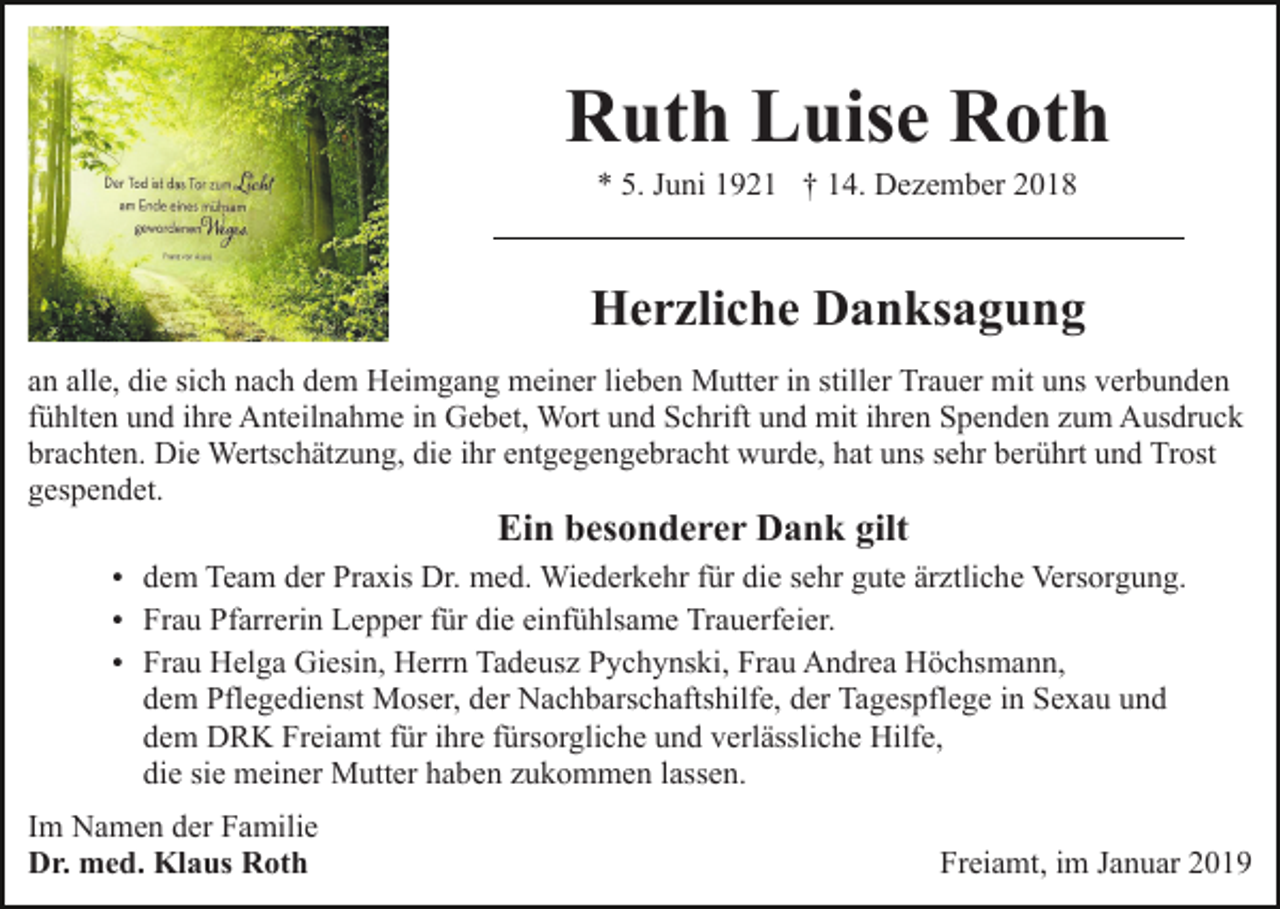<p>Ruth Luise Roth<br />* 5. Juni 1921 † 14. Dezember 2018</p><p>Herzliche Danksagung<br />an alle, die sich nach dem Heimgang meiner lieben Mutter in stiller Trauer mit uns verbunden<br />fühlten und ihre Anteilnahme in Gebet, Wort und Schrift und mit ihren Spenden zum Ausdruck<br />brachten. Die Wertschätzung, die ihr entgegengebracht wurde, hat uns sehr berührt und Trost<br />gespendet.</p><p>Ein besonderer Dank gilt</p><p>dem Team der Praxis Dr. med. Wiederkehr für die sehr gute ärztliche Versorgung.<br />Frau Pfarrerin Lepper für die einfühlsame Trauerfeier.<br />Frau Helga Giesin, Herrn Tadeusz Pychynski, Frau Andrea Höchsmann,</p><p>dem Pflegedienst Moser, der Nachbarschaftshilfe, der Tagespflege in Sexau und<br />dem DRK Freiamt für ihre fürsorgliche und verlässliche Hilfe,<br />die sie meiner Mutter haben zukommen lassen.<br />Im Namen der Familie<br />Dr. med. Klaus Roth</p><p>Freiamt, im Januar 2019</p>