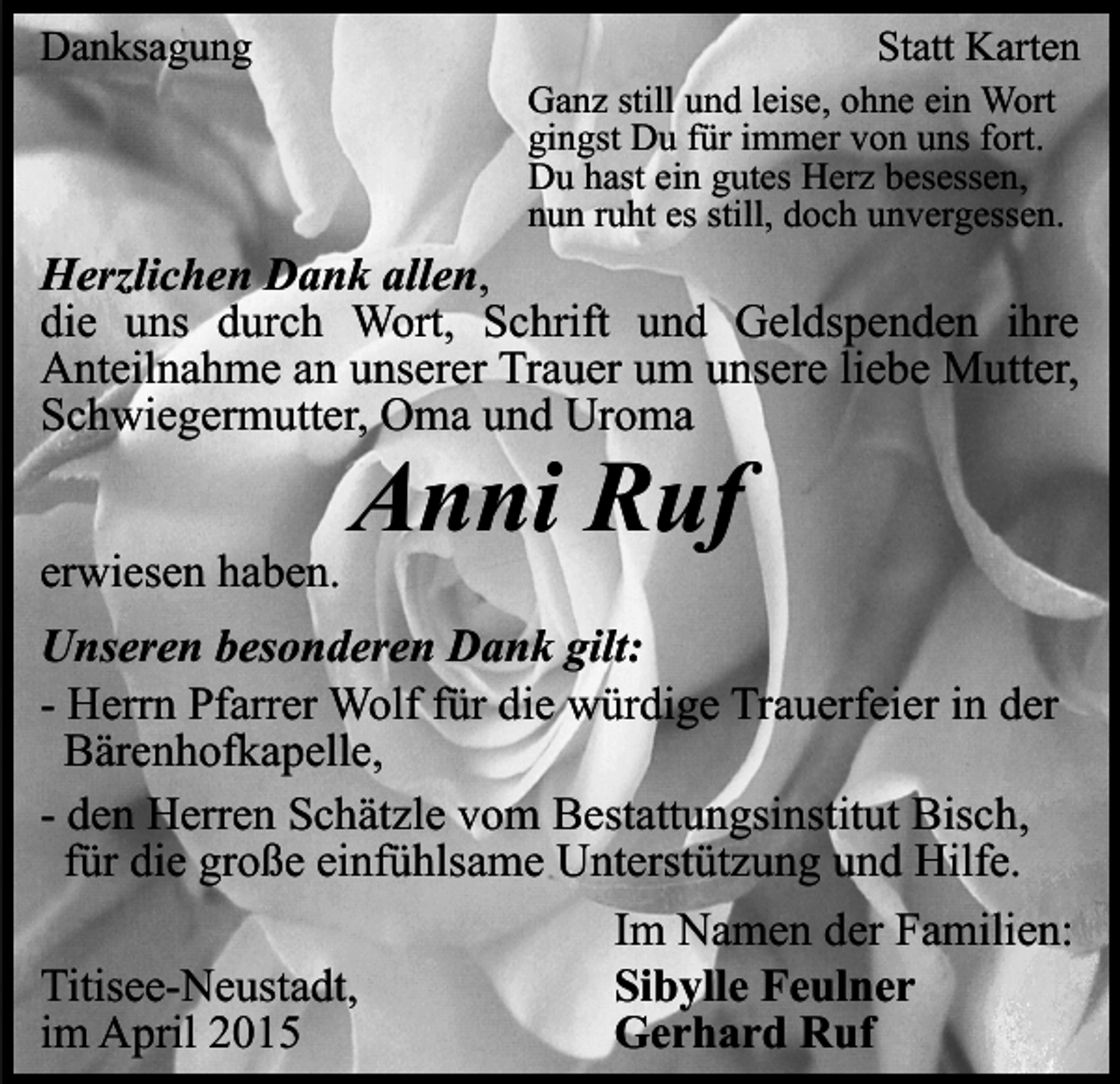<p>Danksagung</p><p>Statt Karten</p><p>Ganz still und leise, ohne ein Wort<br />gingst Du für immer von uns fort.<br />Du hast ein gutes Herz besessen,<br />nun ruht es still, doch unvergessen.</p><p>Herzlichen Dank allen,<br />die uns durch Wort, Schrift und Geldspenden ihre<br />Anteilnahme an unserer Trauer um unsere liebe Mutter,<br />Schwiegermutter, Oma und Uroma<br />erwiesen haben.</p><p>Anni Ruf</p><p>Unseren besonderen Dank gilt:<br />- Herrn Pfarrer Wolf für die würdige Trauerfeier in der<br />Bärenhofkapelle,<br />- den Herren Schätzle vom Bestattungsinstitut Bisch,<br />für die große einfühlsame Unterstützung und Hilfe.<br />Im Namen der Familien:<br />Sibylle Feulner<br />Titisee-Neustadt,<br />Gerhard Ruf<br />im April 2015</p>