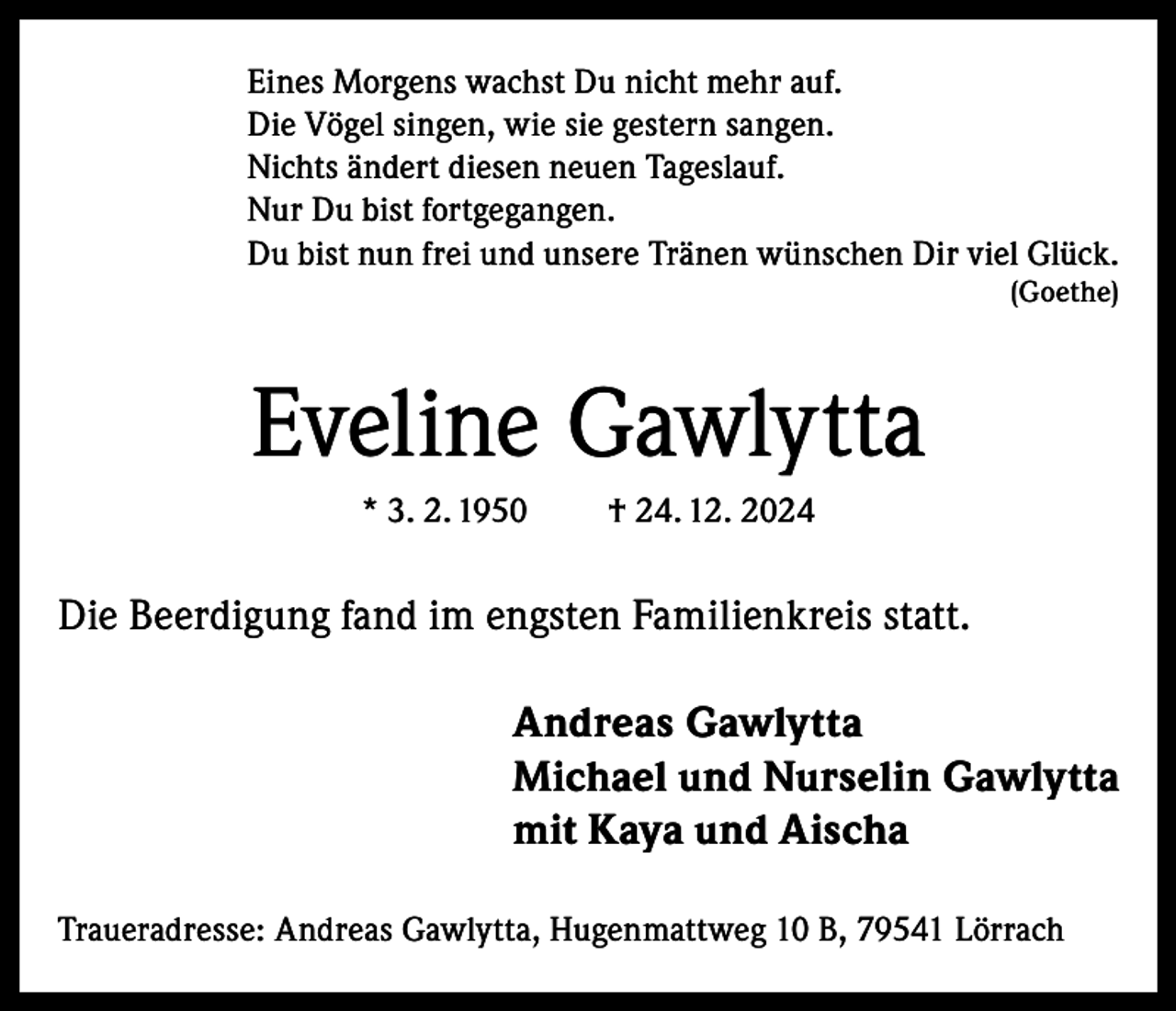 <p>Eines Morgens wachst Du nicht mehr auf.<br />Die Vögel singen, wie sie gestern sangen.<br />Nichts ändert diesen neuen Tageslauf.<br />Nur Du bist fortgegangen.<br />Du bist nun frei und unsere Tränen wünschen Dir viel Glück.<br />(Goethe)</p><p>Eveline Gawlytta<br />* 3. 2. 1950</p><p>† 24. 12. 2024</p><p>Die Beerdigung fand im engsten Familienkreis statt.<br />Andreas Gawlytta<br />Michael und Nurselin Gawlytta<br />mit Kaya und Aischa<br />Traueradresse: Andreas Gawlytta, Hugenmattweg 10 B, 79541 Lörrach</p>