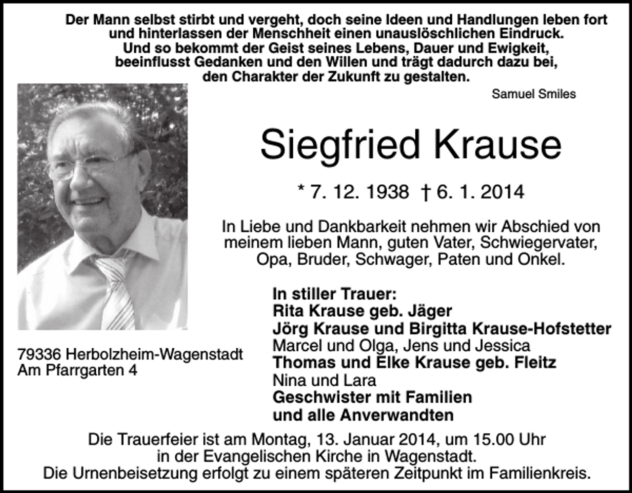 <p>Der Mann selbst stirbt und vergeht, doch seine Ideen und Handlungen leben fort<br />und hinterlassen der Menschheit einen unauslöschlichen Eindruck.<br />Und so bekommt der Geist seines Lebens, Dauer und Ewigkeit,<br />beeinflusst Gedanken und den Willen und trägt dadurch dazu bei,<br />den Charakter der Zukunft zu gestalten.<br />Samuel Smiles</p><p>Siegfried Krause<br />* 7. 12. 1938 † 6. 1. 2014<br />In Liebe und Dankbarkeit nehmen wir Abschied von<br />meinem lieben Mann, guten Vater, Schwiegervater,<br />Opa, Bruder, Schwager, Paten und Onkel.</p><p>79336 Herbolzheim-Wagenstadt<br />Am Pfarrgarten 4</p><p>In stiller Trauer:<br />Rita Krause geb. Jäger<br />Jörg Krause und Birgitta Krause-Hofstetter<br />Marcel und Olga, Jens und Jessica<br />Thomas und Elke Krause geb. Fleitz<br />Nina und Lara<br />Geschwister mit Familien<br />und alle Anverwandten</p><p>Die Trauerfeier ist am Montag, 13. Januar 2014, um 15.00 Uhr<br />in der Evangelischen Kirche in Wagenstadt.<br />Die Urnenbeisetzung erfolgt zu einem späteren Zeitpunkt im Familienkreis.</p>