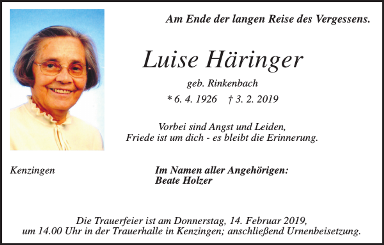 <p>Am Ende der langen Reise des Vergessens.</p><p>Luise Häringer<br />geb. Rinkenbach<br />* 6. 4. 1926</p><p>† 3. 2. 2019</p><p>Vorbei sind Angst und Leiden,<br />Friede ist um dich - es bleibt die Erinnerung.<br />Kenzingen</p><p>Im Namen aller Angehörigen:<br />Beate Holzer</p><p>Die Trauerfeier ist am Donnerstag, 14. Februar 2019,<br />um 14.00 Uhr in der Trauerhalle in Kenzingen; anschließend Urnenbeisetzung.</p>