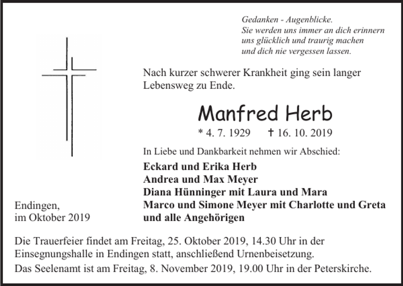 <p>Gedanken - Augenblicke.<br />Sie werden uns immer an dich erinnern<br />uns glücklich und traurig machen<br />und dich nie vergessen lassen.</p><p>Nach kurzer schwerer Krankheit ging sein langer<br />Lebensweg zu Ende.</p><p>Manfred Herb<br />* 4. 7. 1929</p><p> 16. 10. 2019</p><p>In Liebe und Dankbarkeit nehmen wir Abschied:</p><p>Endingen,<br />im Oktober 2019</p><p>Eckard und Erika Herb<br />Andrea und Max Meyer<br />Diana Hünninger mit Laura und Mara<br />Marco und Simone Meyer mit Charlotte und Greta<br />und alle Angehörigen</p><p>Die Trauerfeier findet am Freitag, 25. Oktober 2019, 14.30 Uhr in der<br />Einsegnungshalle in Endingen statt, anschließend Urnenbeisetzung.<br />Das Seelenamt ist am Freitag, 8. November 2019, 19.00 Uhr in der Peterskirche.</p>