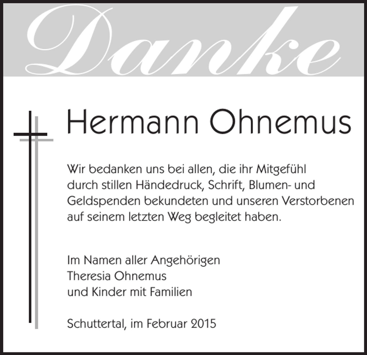 <p>Danke</p><p>Hermann Ohnemus<br />Wir bedanken uns bei allen, die ihr Mitgefühl<br />durch stillen Händedruck, Schrift, Blumen- und<br />Geldspenden bekundeten und unseren Verstorbenen<br />auf seinem letzten Weg begleitet haben.<br />Im Namen aller Angehörigen<br />Theresia Ohnemus<br />und Kinder mit Familien<br />Schuttertal, im Februar 2015</p>