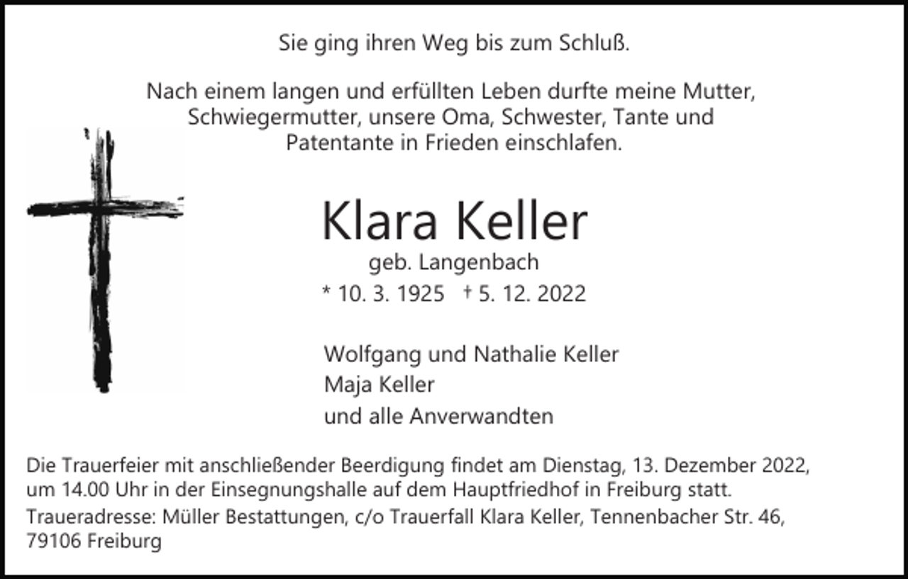 <p>Sie ging ihren Weg bis zum Schluß.<br />Nach einem langen und erfüllten Leben durfte meine Mutter,<br />Schwiegermutter, unsere Oma, Schwester, Tante und<br />Patentante in Frieden einschlafen.</p><p>Klara Keller<br />geb. Langenbach<br />* 10. 3. 1925 † 5. 12. 2022</p><p>Wolfgang und Nathalie Keller<br />Maja Keller<br />und alle Anverwandten<br />Die Trauerfeier mit anschließender Beerdigung findet am Dienstag, 13. Dezember 2022,<br />um 14.00 Uhr in der Einsegnungshalle auf dem Hauptfriedhof in Freiburg statt.<br />Traueradresse: Müller Bestattungen, c/o Trauerfall Klara Keller, Tennenbacher Str. 46,<br />79106 Freiburg</p>