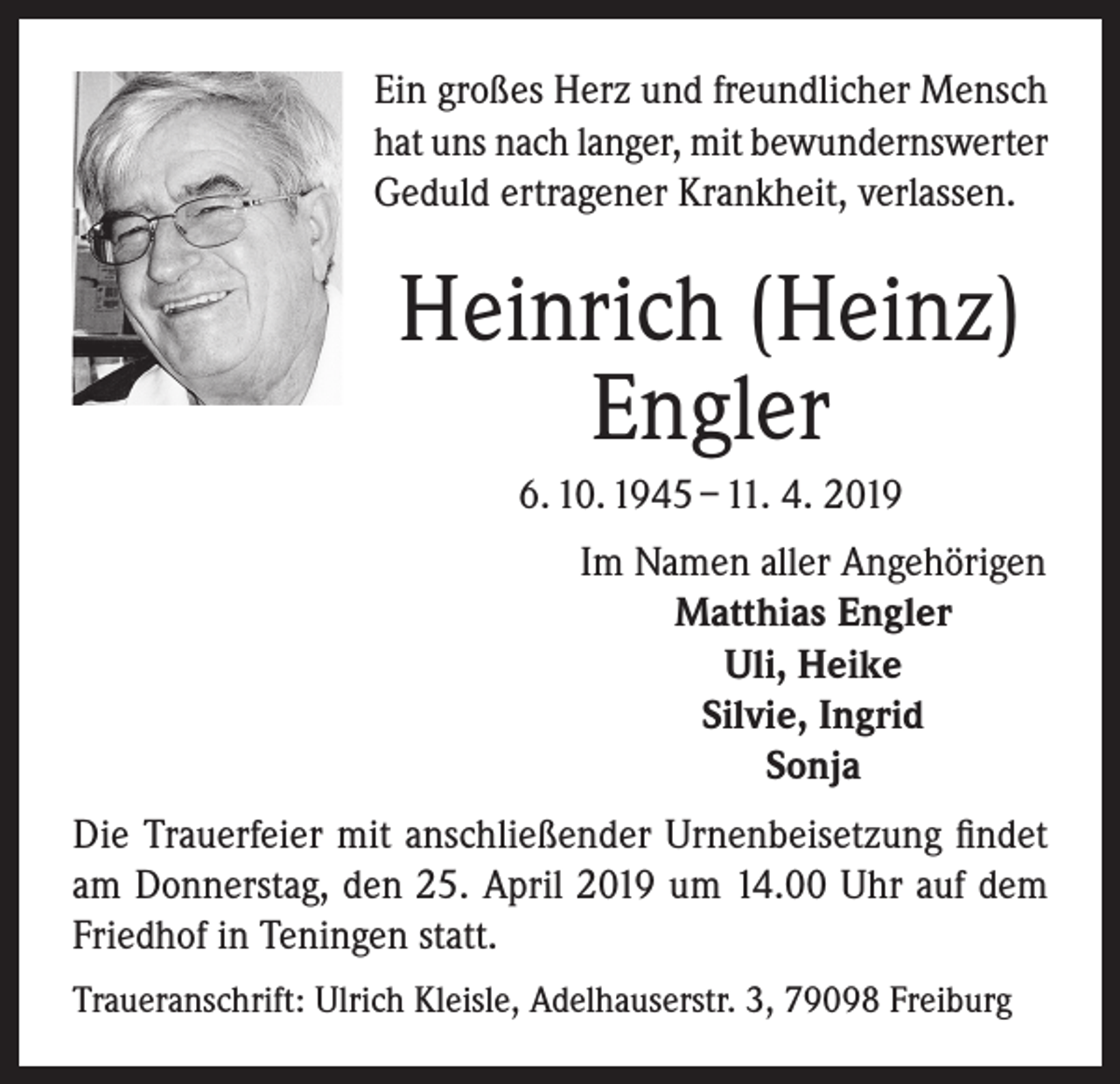 <p>Ein großes Herz und freundlicher Mensch<br />hat uns nach langer, mit bewundernswerter<br />Geduld ertragener Krankheit, verlassen.</p><p>Heinrich (Heinz)<br />Engler<br />6. 10. 1945 – 11. 4. 2019<br />Im Namen aller Angehörigen<br />Matthias Engler<br />Uli, Heike<br />Silvie, Ingrid<br />Sonja<br />Die Trauerfeier mit anschließender Urnenbeisetzung findet<br />am Donnerstag, den 25. April 2019 um 14.00 Uhr auf dem<br />Friedhof in Teningen statt.<br />Traueranschrift: Ulrich Kleisle, Adelhauserstr. 3, 79098 Freiburg</p>