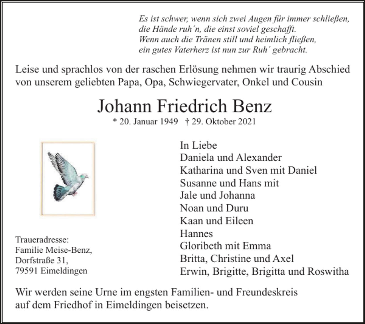 <p>Es ist schwer, wenn sich zwei Augen für immer schließen,<br />die Hände ruh´n, die einst soviel geschafft.<br />Wenn auch die Tränen still und heimlich fließen,<br />ein gutes Vaterherz ist nun zur Ruh´ gebracht.</p><p>Leise und sprachlos von der raschen Erlösung nehmen wir traurig Abschied<br />von unserem geliebten Papa, Opa, Schwiegervater, Onkel und Cousin</p><p>Johann Friedrich Benz<br />* 20. Januar 1949 † 29. Oktober 2021</p><p>Traueradresse:<br />Familie Meise-Benz,<br />Dorfstraße 31,<br />79591 Eimeldingen</p><p>In Liebe<br />Daniela und Alexander<br />Katharina und Sven mit Daniel<br />Susanne und Hans mit<br />Jale und Johanna<br />Noan und Duru<br />Kaan und Eileen<br />Hannes<br />Gloribeth mit Emma<br />Britta, Christine und Axel<br />Erwin, Brigitte, Brigitta und Roswitha</p><p>Wir werden seine Urne im engsten Familien- und Freundeskreis<br />auf dem Friedhof in Eimeldingen beisetzen.</p>