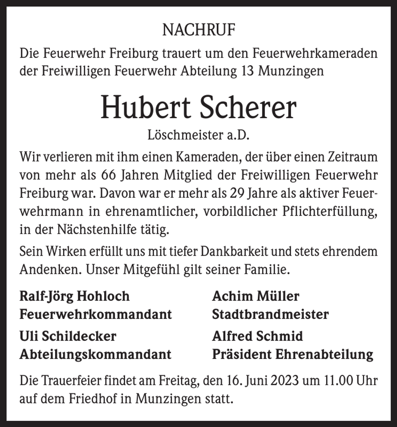 <p>NACHRUF<br />Die Feuerwehr Freiburg trauert um den Feuerwehrkameraden<br />der Freiwilligen Feuerwehr Abteilung 13 Munzingen</p><p>Hubert Scherer</p><p>Löschmeister a.D.<br />Wir verlieren mit ihm einen Kameraden, der über einen Zeitraum<br />von mehr als 66 Jahren Mitglied der Freiwilligen Feuerwehr<br />Freiburg war. Davon war er mehr als 29 Jahre als aktiver Feuerwehrmann in ehrenamtlicher, vorbildlicher Pflichterfüllung,<br />in der Nächstenhilfe tätig.<br />Sein Wirken erfüllt uns mit tiefer Dankbarkeit und stets ehrendem<br />Andenken. Unser Mitgefühl gilt seiner Familie.<br />Ralf-Jörg Hohloch<br />Achim Müller<br />Feuerwehrkommandant Stadtbrandmeister<br />Uli Schildecker<br />Alfred Schmid<br />Abteilungskommandant<br />Präsident Ehrenabteilung<br />Die Trauerfeier findet am Freitag, den 16. Juni 2023 um 11.00 Uhr<br />auf dem Friedhof in Munzingen statt.</p>