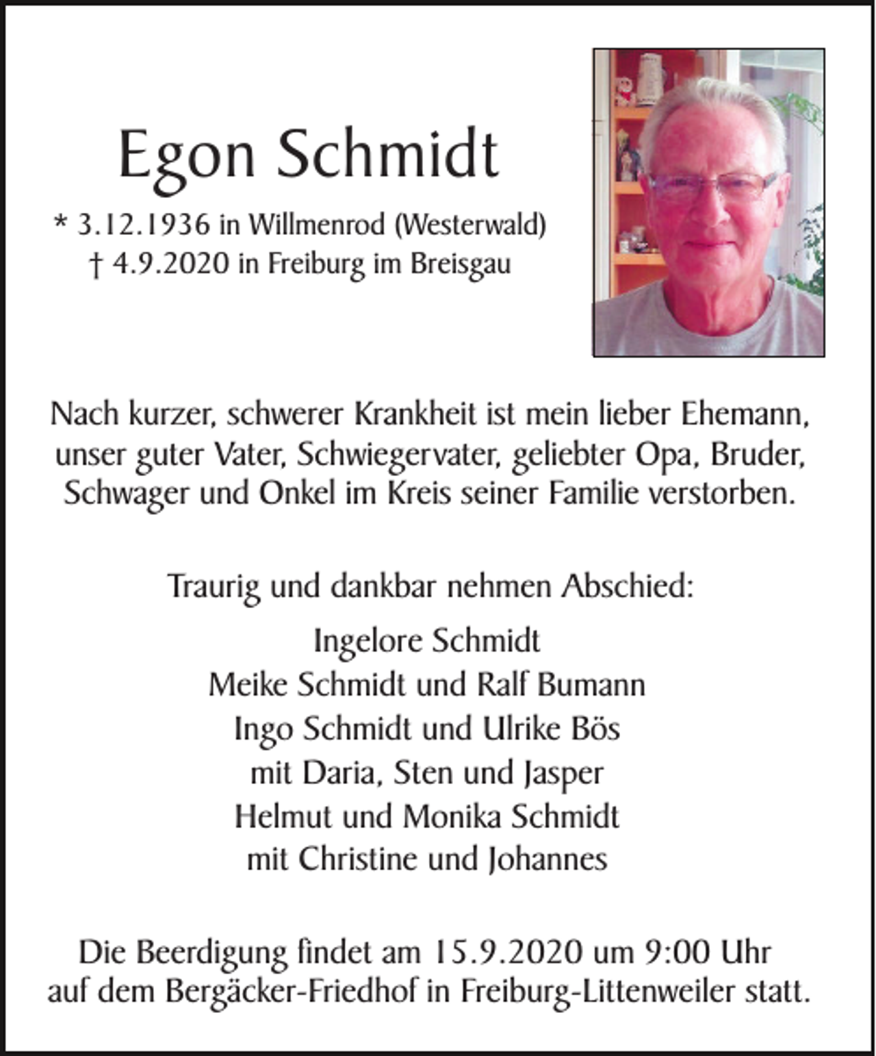 <p>Egon Schmidt<br />* 3.12.1936 in Willmenrod (Westerwald)<br />† 4.9.2020 in Freiburg im Breisgau</p><p>Nach kurzer, schwerer Krankheit ist mein lieber Ehemann,<br />unser guter Vater, Schwiegervater, geliebter Opa, Bruder,<br />Schwager und Onkel im Kreis seiner Familie verstorben.<br />Traurig und dankbar nehmen Abschied:<br />Ingelore Schmidt<br />Meike Schmidt und Ralf Bumann<br />Ingo Schmidt und Ulrike Bös<br />mit Daria, Sten und Jasper<br />Helmut und Monika Schmidt<br />mit Christine und Johannes<br />Die Beerdigung findet am 15.9.2020 um 9:00 Uhr<br />auf dem Bergäcker-Friedhof in Freiburg-Littenweiler statt.</p>