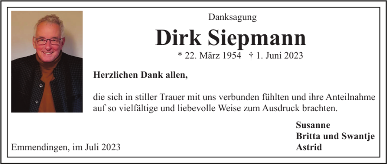 <p>Danksagung</p><p>Dirk Siepmann<br />* 22. März 1954 † 1. Juni 2023</p><p>Herzlichen Dank allen,<br />die sich in stiller Trauer mit uns verbunden fühlten und ihre Anteilnahme<br />auf so vielfältige und liebevolle Weise zum Ausdruck brachten.</p><p>Emmendingen, im Juli 2023</p><p>Susanne<br />Britta und Swantje<br />Astrid</p>