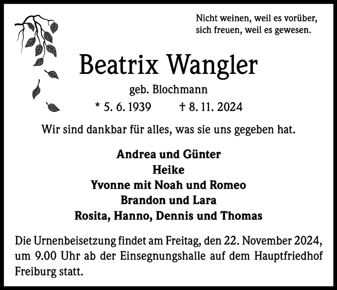 <p>Nicht weinen, weil es vorüber,<br />sich freuen, weil es gewesen.</p><p>Beatrix Wangler<br />geb. Blochmann<br />* 5. 6. 1939<br />† 8. 11. 2024<br />Wir sind dankbar für alles, was sie uns gegeben hat.<br />Andrea und Günter<br />Heike<br />Yvonne mit Noah und Romeo<br />Brandon und Lara<br />Rosita, Hanno, Dennis und Thomas<br />Die Urnenbeisetzung findet am Freitag, den 22. November 2024,<br />um 9.00 Uhr ab der Einsegnungshalle auf dem Hauptfriedhof<br />Freiburg statt.</p>