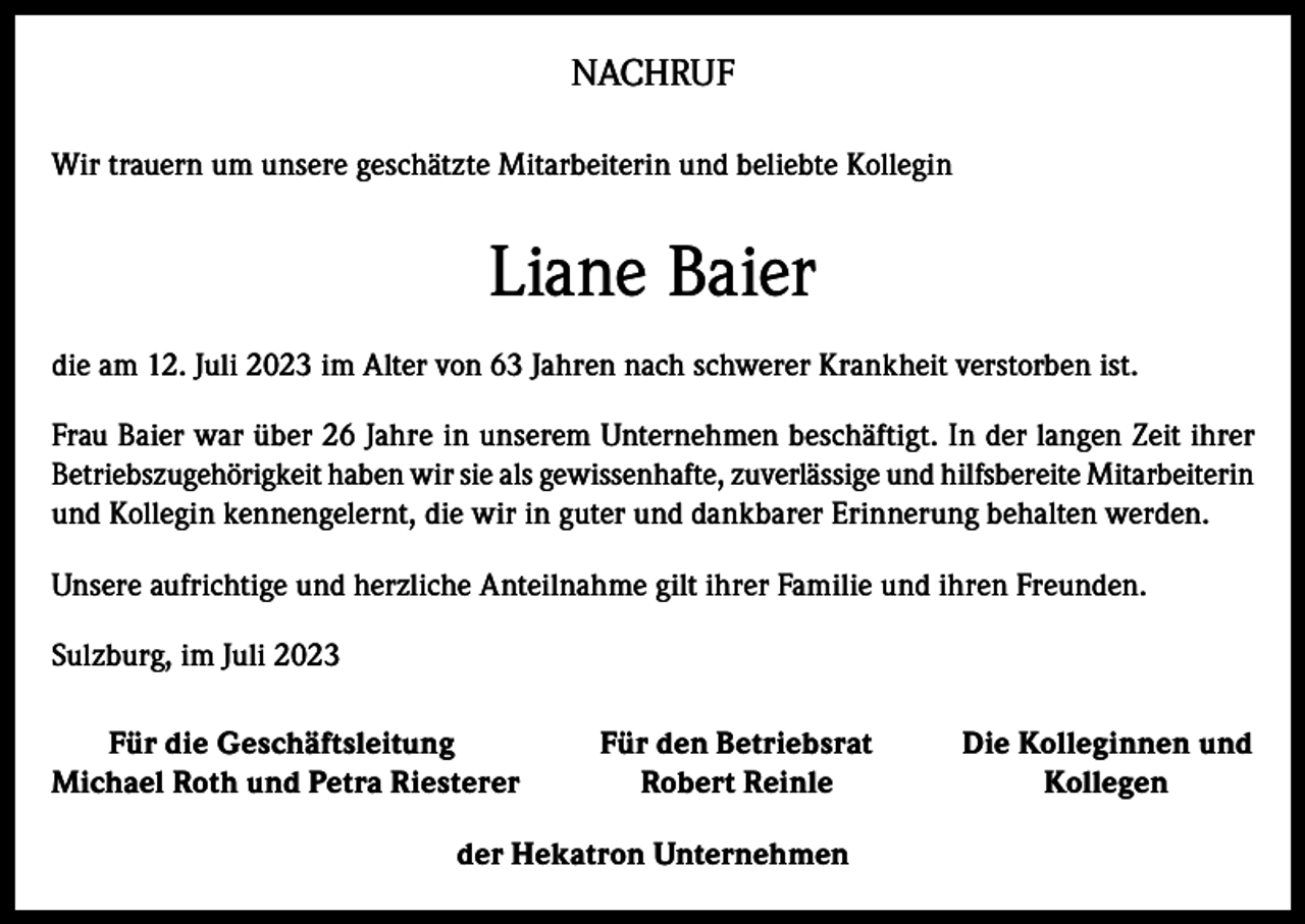<p>NACHRUF<br />Wir trauern um unsere geschätzte Mitarbeiterin und beliebte Kollegin</p><p>Liane Baier<br />die am 12. Juli 2023 im Alter von 63 Jahren nach schwerer Krankheit verstorben ist.<br />Frau Baier war über 26 Jahre in unserem Unternehmen beschäftigt. In der langen Zeit ihrer<br />Betriebszugehörigkeit haben wir sie als gewissenhafte, zuverlässige und hilfsbereite Mitarbeiterin<br />und Kollegin kennengelernt, die wir in guter und dankbarer Erinnerung behalten werden.<br />Unsere aufrichtige und herzliche Anteilnahme gilt ihrer Familie und ihren Freunden.<br />Sulzburg, im Juli 2023<br />Für die Geschäftsleitung<br />Michael Roth und Petra Riesterer</p><p>Für den Betriebsrat<br />Robert Reinle</p><p>der Hekatron Unternehmen</p><p>Die Kolleginnen und<br />Kollegen</p>