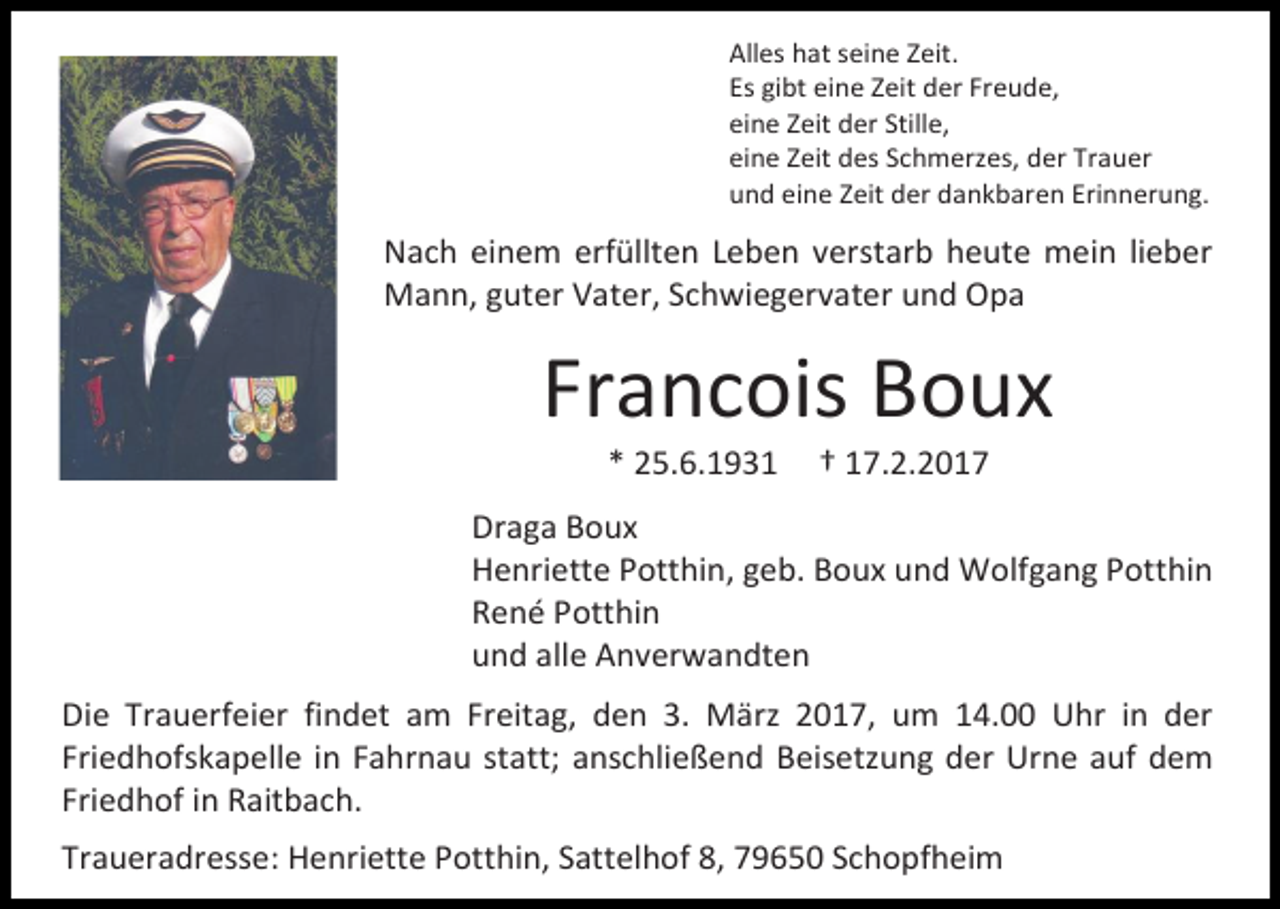<p>Alles hat seine Zeit.<br />Es gibt eine Zeit der Freude,<br />eine Zeit der Stille,<br />eine Zeit des Schmerzes, der Trauer<br />und eine Zeit der dankbaren Erinnerung.</p><p>Nach einem erfüllten Leben verstarb heute mein lieber<br />Mann, guter Vater, Schwiegervater und Opa</p><p>Francois Boux<br />* 25.6.1931</p><p>† 17.2.2017</p><p>Draga Boux<br />Henriette Potthin, geb. Boux und Wolfgang Potthin<br />René Potthin<br />und alle Anverwandten<br />Die Trauerfeier findet am Freitag, den 3. März 2017, um 14.00 Uhr in der<br />Friedhofskapelle in Fahrnau statt; anschließend Beisetzung der Urne auf dem<br />Friedhof in Raitbach.<br />Traueradresse: Henriette Potthin, Sattelhof 8, 79650 Schopfheim</p>